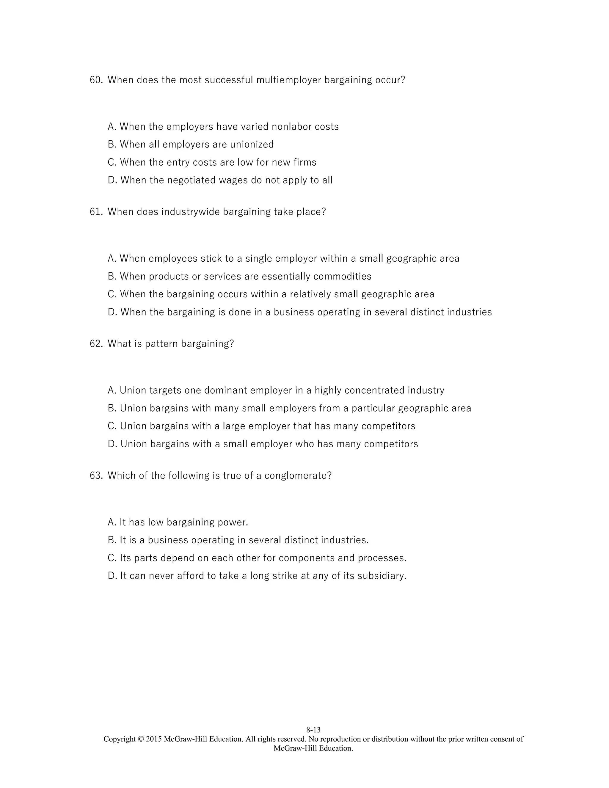 8-13
Copyright © 2015 McGraw-Hill Education. All rights reserved. No reproduction or distribution without the prior written consent of
McGraw-Hill Education.
60. When does the most successful multiemployer bargaining occur?
A. When the employers have varied nonlabor costs
B. When all employers are unionized
C. When the entry costs are low for new firms
D. When the negotiated wages do not apply to all
61. When does industrywide bargaining take place?
A. When employees stick to a single employer within a small geographic area
B. When products or services are essentially commodities
C. When the bargaining occurs within a relatively small geographic area
D. When the bargaining is done in a business operating in several distinct industries
62. What is pattern bargaining?
A. Union targets one dominant employer in a highly concentrated industry
B. Union bargains with many small employers from a particular geographic area
C. Union bargains with a large employer that has many competitors
D. Union bargains with a small employer who has many competitors
63. Which of the following is true of a conglomerate?
A. It has low bargaining power.
B. It is a business operating in several distinct industries.
C. Its parts depend on each other for components and processes.
D. It can never afford to take a long strike at any of its subsidiary.
 