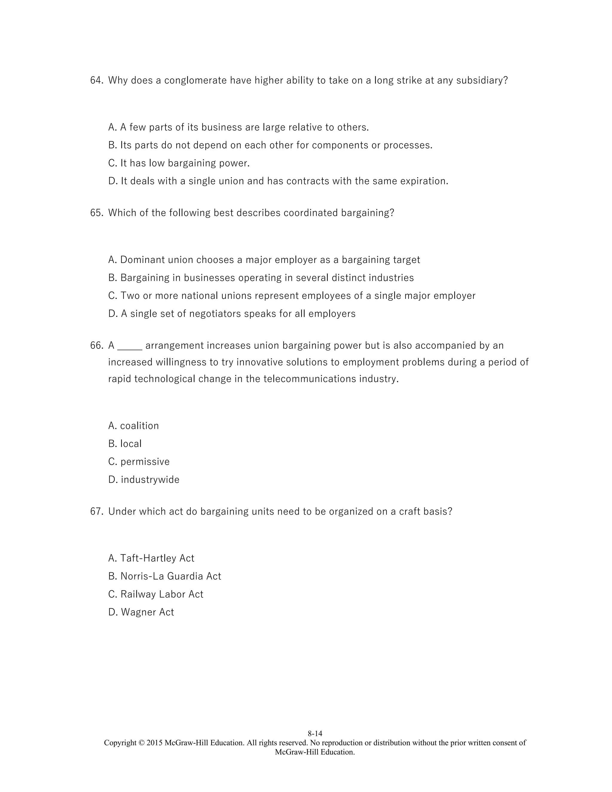 8-14
Copyright © 2015 McGraw-Hill Education. All rights reserved. No reproduction or distribution without the prior written consent of
McGraw-Hill Education.
64. Why does a conglomerate have higher ability to take on a long strike at any subsidiary?
A. A few parts of its business are large relative to others.
B. Its parts do not depend on each other for components or processes.
C. It has low bargaining power.
D. It deals with a single union and has contracts with the same expiration.
65. Which of the following best describes coordinated bargaining?
A. Dominant union chooses a major employer as a bargaining target
B. Bargaining in businesses operating in several distinct industries
C. Two or more national unions represent employees of a single major employer
D. A single set of negotiators speaks for all employers
66. A _____ arrangement increases union bargaining power but is also accompanied by an
increased willingness to try innovative solutions to employment problems during a period of
rapid technological change in the telecommunications industry.
A. coalition
B. local
C. permissive
D. industrywide
67. Under which act do bargaining units need to be organized on a craft basis?
A. Taft-Hartley Act
B. Norris-La Guardia Act
C. Railway Labor Act
D. Wagner Act
 