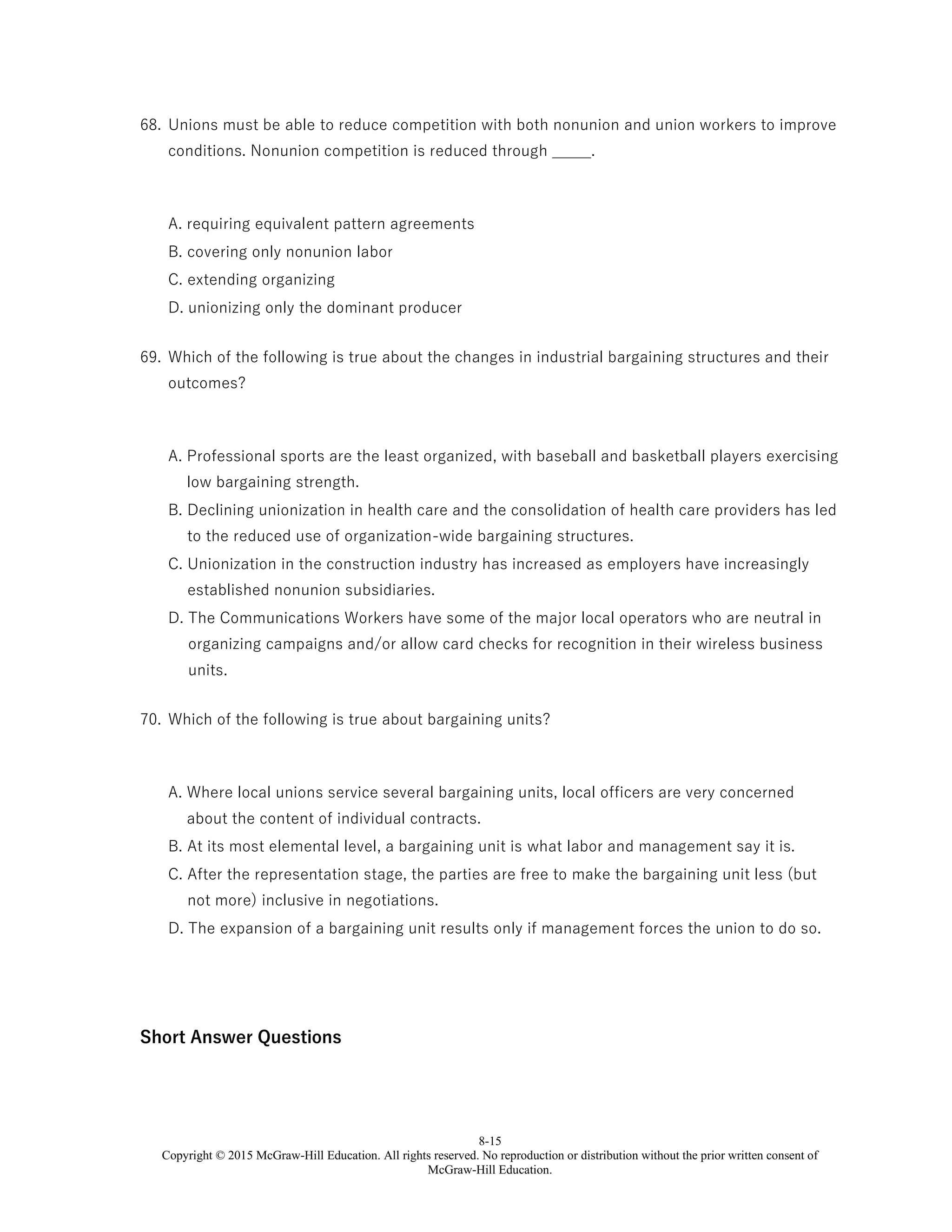 8-15
Copyright © 2015 McGraw-Hill Education. All rights reserved. No reproduction or distribution without the prior written consent of
McGraw-Hill Education.
68. Unions must be able to reduce competition with both nonunion and union workers to improve
conditions. Nonunion competition is reduced through _____.
A. requiring equivalent pattern agreements
B. covering only nonunion labor
C. extending organizing
D. unionizing only the dominant producer
69. Which of the following is true about the changes in industrial bargaining structures and their
outcomes?
A. Professional sports are the least organized, with baseball and basketball players exercising
low bargaining strength.
B. Declining unionization in health care and the consolidation of health care providers has led
to the reduced use of organization-wide bargaining structures.
C. Unionization in the construction industry has increased as employers have increasingly
established nonunion subsidiaries.
D. The Communications Workers have some of the major local operators who are neutral in
organizing campaigns and/or allow card checks for recognition in their wireless business
units.
70. Which of the following is true about bargaining units?
A. Where local unions service several bargaining units, local officers are very concerned
about the content of individual contracts.
B. At its most elemental level, a bargaining unit is what labor and management say it is.
C. After the representation stage, the parties are free to make the bargaining unit less (but
not more) inclusive in negotiations.
D. The expansion of a bargaining unit results only if management forces the union to do so.
Short Answer Questions
 