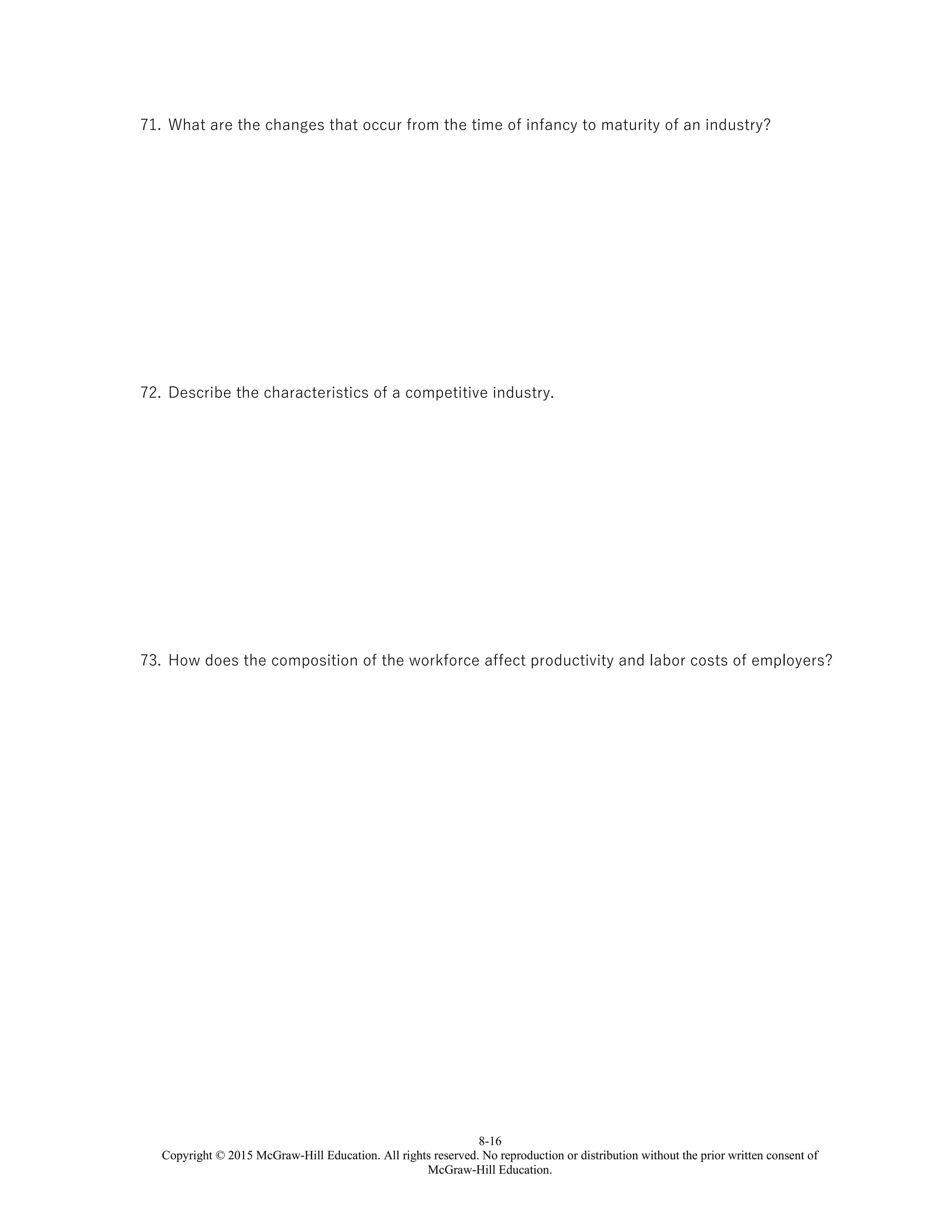 8-16
Copyright © 2015 McGraw-Hill Education. All rights reserved. No reproduction or distribution without the prior written consent of
McGraw-Hill Education.
71. What are the changes that occur from the time of infancy to maturity of an industry?
72. Describe the characteristics of a competitive industry.
73. How does the composition of the workforce affect productivity and labor costs of employers?
 