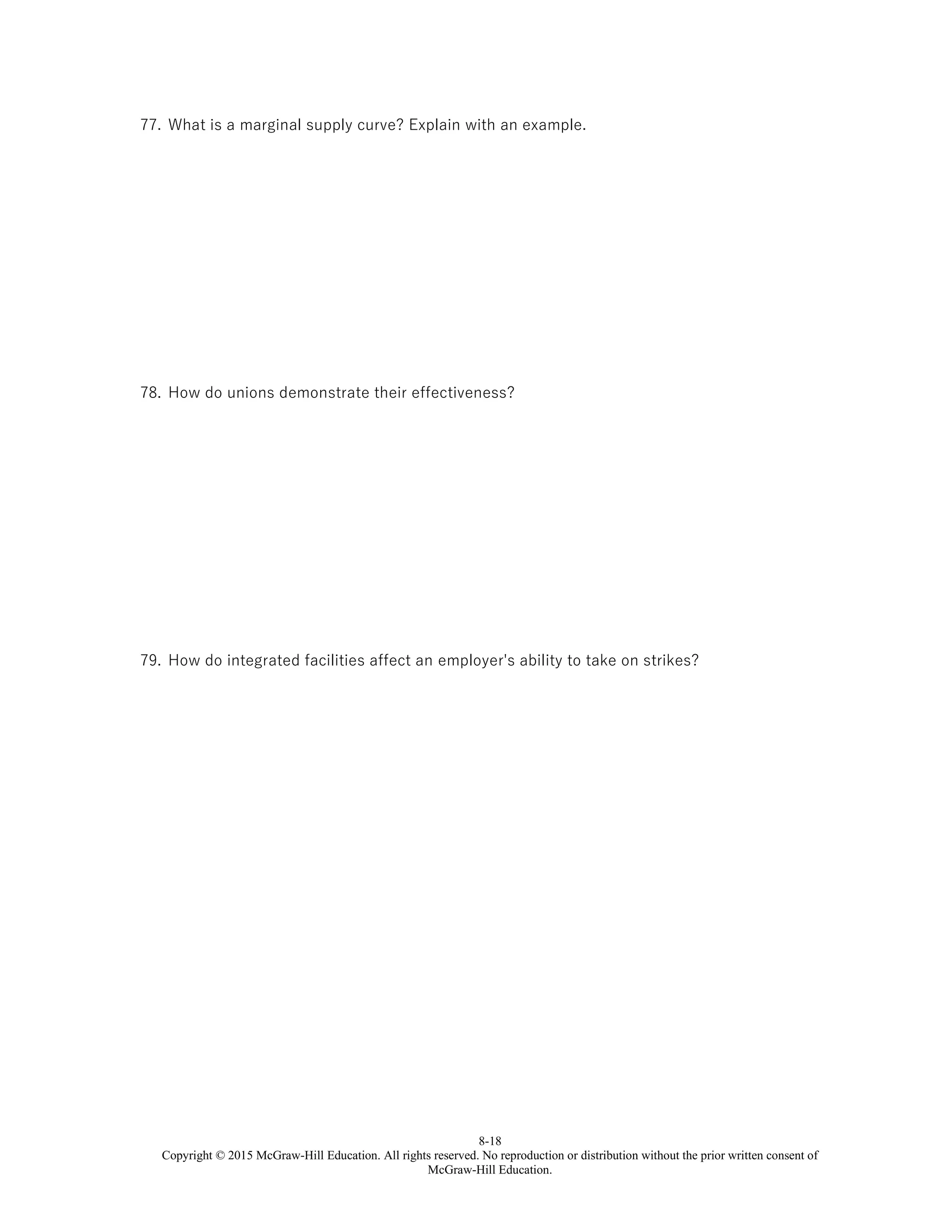 8-18
Copyright © 2015 McGraw-Hill Education. All rights reserved. No reproduction or distribution without the prior written consent of
McGraw-Hill Education.
77. What is a marginal supply curve? Explain with an example.
78. How do unions demonstrate their effectiveness?
79. How do integrated facilities affect an employer's ability to take on strikes?
 