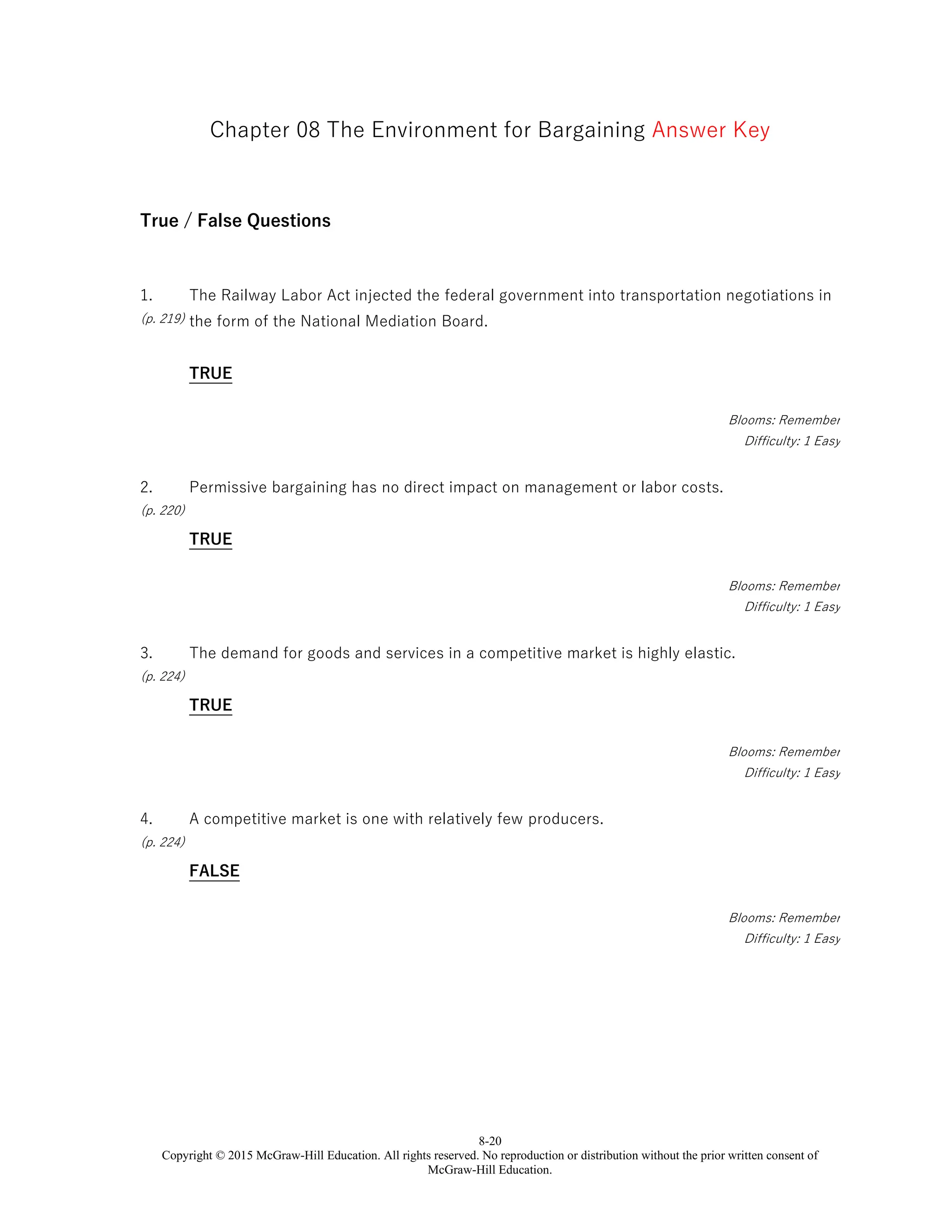 8-20
Copyright © 2015 McGraw-Hill Education. All rights reserved. No reproduction or distribution without the prior written consent of
McGraw-Hill Education.
Chapter 08 The Environment for Bargaining Answer Key
True / False Questions
1.
(p. 219)
The Railway Labor Act injected the federal government into transportation negotiations in
the form of the National Mediation Board.
TRUE
Blooms: Remember
Difficulty: 1 Easy
2.
(p. 220)
Permissive bargaining has no direct impact on management or labor costs.
TRUE
Blooms: Remember
Difficulty: 1 Easy
3.
(p. 224)
The demand for goods and services in a competitive market is highly elastic.
TRUE
Blooms: Remember
Difficulty: 1 Easy
4.
(p. 224)
A competitive market is one with relatively few producers.
FALSE
Blooms: Remember
Difficulty: 1 Easy
 