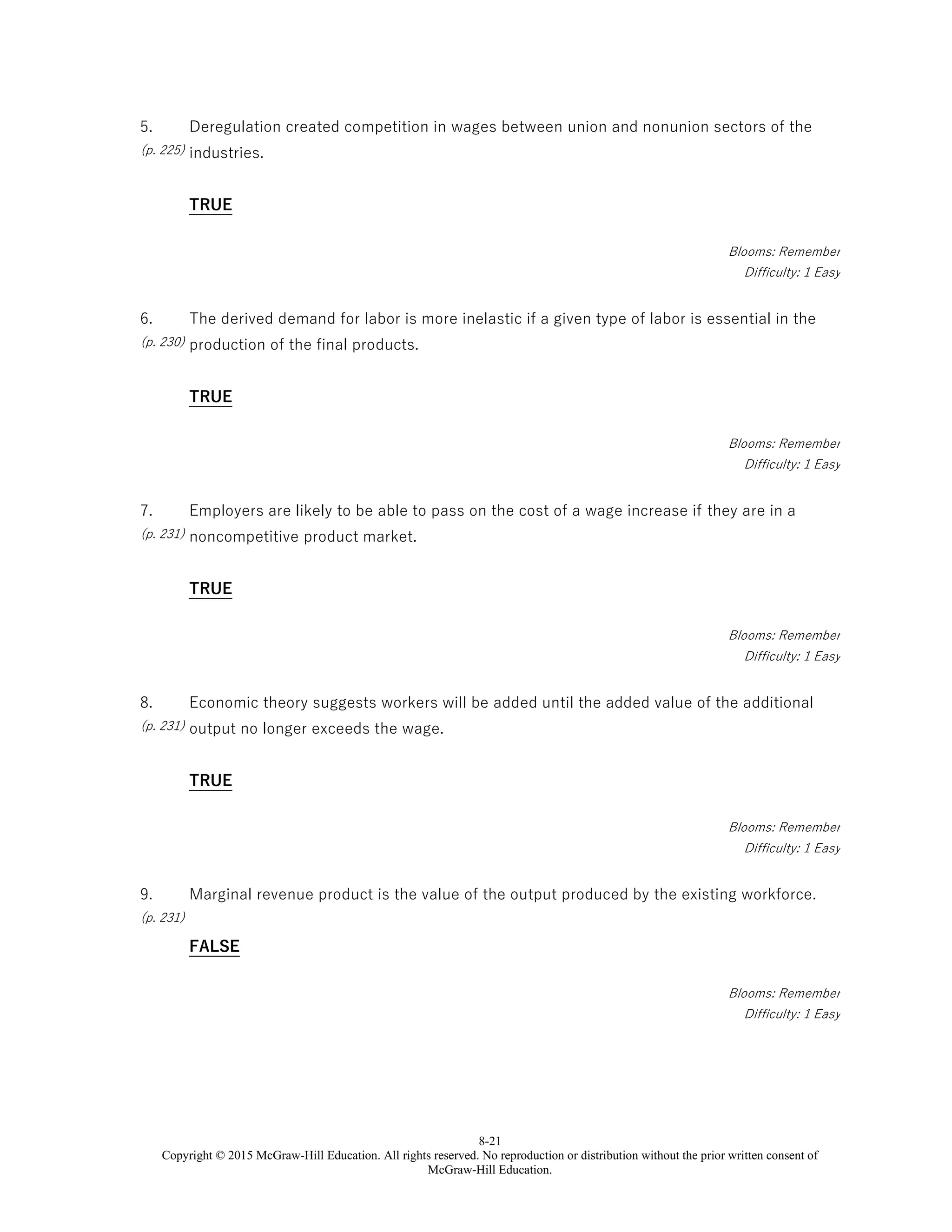 8-21
Copyright © 2015 McGraw-Hill Education. All rights reserved. No reproduction or distribution without the prior written consent of
McGraw-Hill Education.
5.
(p. 225)
Deregulation created competition in wages between union and nonunion sectors of the
industries.
TRUE
Blooms: Remember
Difficulty: 1 Easy
6.
(p. 230)
The derived demand for labor is more inelastic if a given type of labor is essential in the
production of the final products.
TRUE
Blooms: Remember
Difficulty: 1 Easy
7.
(p. 231)
Employers are likely to be able to pass on the cost of a wage increase if they are in a
noncompetitive product market.
TRUE
Blooms: Remember
Difficulty: 1 Easy
8.
(p. 231)
Economic theory suggests workers will be added until the added value of the additional
output no longer exceeds the wage.
TRUE
Blooms: Remember
Difficulty: 1 Easy
9.
(p. 231)
Marginal revenue product is the value of the output produced by the existing workforce.
FALSE
Blooms: Remember
Difficulty: 1 Easy
 