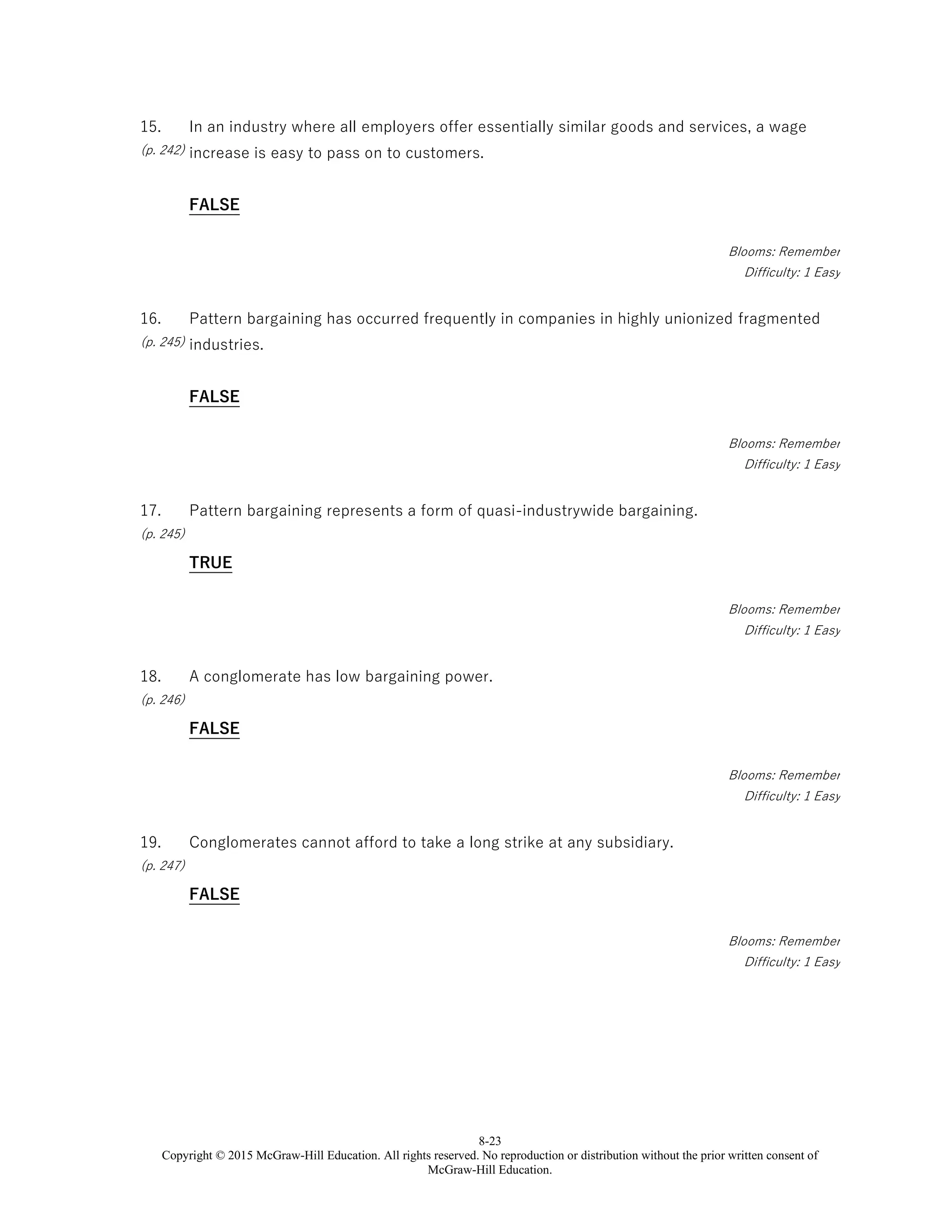 8-23
Copyright © 2015 McGraw-Hill Education. All rights reserved. No reproduction or distribution without the prior written consent of
McGraw-Hill Education.
15.
(p. 242)
In an industry where all employers offer essentially similar goods and services, a wage
increase is easy to pass on to customers.
FALSE
Blooms: Remember
Difficulty: 1 Easy
16.
(p. 245)
Pattern bargaining has occurred frequently in companies in highly unionized fragmented
industries.
FALSE
Blooms: Remember
Difficulty: 1 Easy
17.
(p. 245)
Pattern bargaining represents a form of quasi-industrywide bargaining.
TRUE
Blooms: Remember
Difficulty: 1 Easy
18.
(p. 246)
A conglomerate has low bargaining power.
FALSE
Blooms: Remember
Difficulty: 1 Easy
19.
(p. 247)
Conglomerates cannot afford to take a long strike at any subsidiary.
FALSE
Blooms: Remember
Difficulty: 1 Easy
 