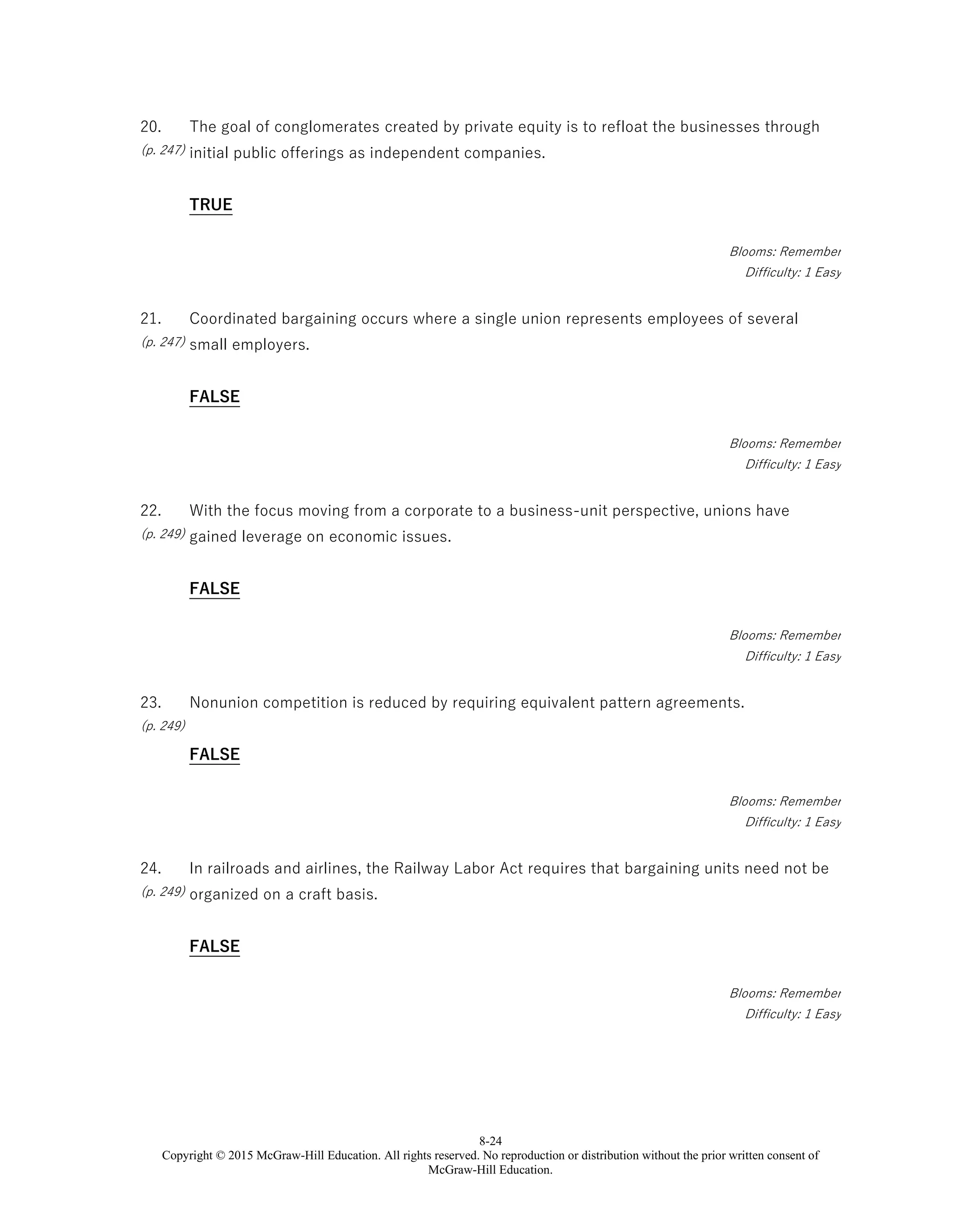 8-24
Copyright © 2015 McGraw-Hill Education. All rights reserved. No reproduction or distribution without the prior written consent of
McGraw-Hill Education.
20.
(p. 247)
The goal of conglomerates created by private equity is to refloat the businesses through
initial public offerings as independent companies.
TRUE
Blooms: Remember
Difficulty: 1 Easy
21.
(p. 247)
Coordinated bargaining occurs where a single union represents employees of several
small employers.
FALSE
Blooms: Remember
Difficulty: 1 Easy
22.
(p. 249)
With the focus moving from a corporate to a business-unit perspective, unions have
gained leverage on economic issues.
FALSE
Blooms: Remember
Difficulty: 1 Easy
23.
(p. 249)
Nonunion competition is reduced by requiring equivalent pattern agreements.
FALSE
Blooms: Remember
Difficulty: 1 Easy
24.
(p. 249)
In railroads and airlines, the Railway Labor Act requires that bargaining units need not be
organized on a craft basis.
FALSE
Blooms: Remember
Difficulty: 1 Easy
 