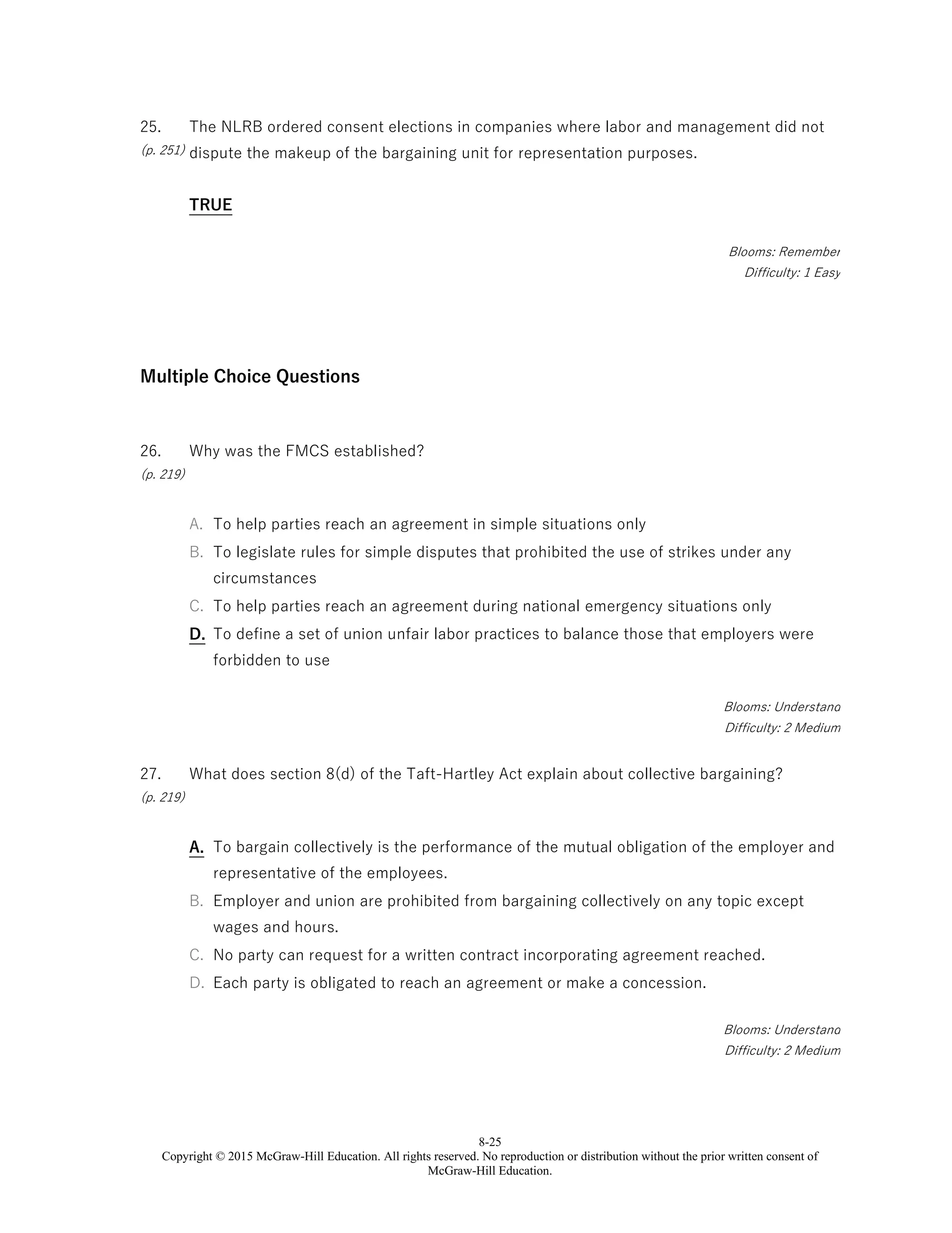 8-25
Copyright © 2015 McGraw-Hill Education. All rights reserved. No reproduction or distribution without the prior written consent of
McGraw-Hill Education.
25.
(p. 251)
The NLRB ordered consent elections in companies where labor and management did not
dispute the makeup of the bargaining unit for representation purposes.
TRUE
Blooms: Remember
Difficulty: 1 Easy
Multiple Choice Questions
26.
(p. 219)
Why was the FMCS established?
A. To help parties reach an agreement in simple situations only
B. To legislate rules for simple disputes that prohibited the use of strikes under any
circumstances
C. To help parties reach an agreement during national emergency situations only
D. To define a set of union unfair labor practices to balance those that employers were
forbidden to use
Blooms: Understand
Difficulty: 2 Medium
27.
(p. 219)
What does section 8(d) of the Taft-Hartley Act explain about collective bargaining?
A. To bargain collectively is the performance of the mutual obligation of the employer and
representative of the employees.
B. Employer and union are prohibited from bargaining collectively on any topic except
wages and hours.
C. No party can request for a written contract incorporating agreement reached.
D. Each party is obligated to reach an agreement or make a concession.
Blooms: Understand
Difficulty: 2 Medium
 
