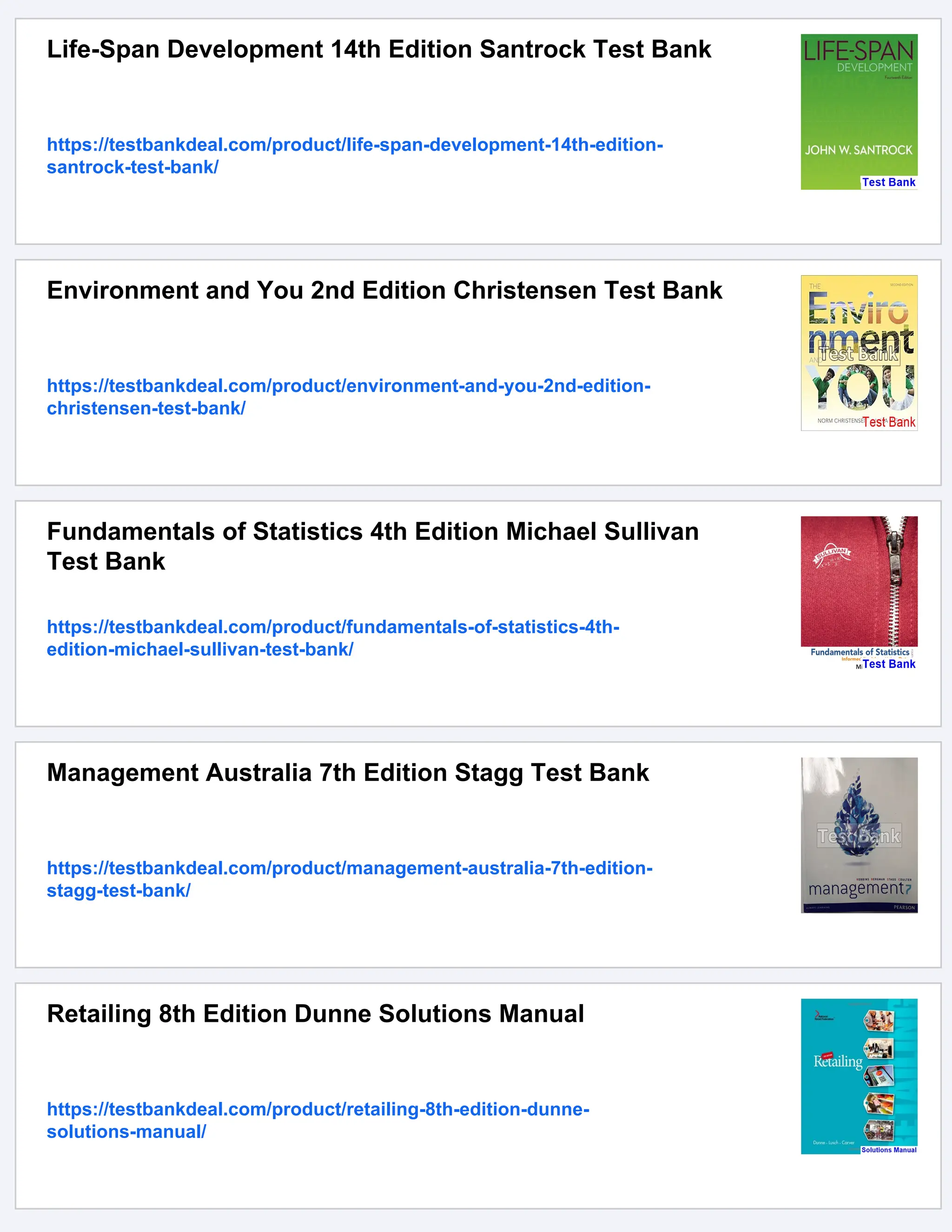 Life-Span Development 14th Edition Santrock Test Bank
https://testbankdeal.com/product/life-span-development-14th-edition-
santrock-test-bank/
Environment and You 2nd Edition Christensen Test Bank
https://testbankdeal.com/product/environment-and-you-2nd-edition-
christensen-test-bank/
Fundamentals of Statistics 4th Edition Michael Sullivan
Test Bank
https://testbankdeal.com/product/fundamentals-of-statistics-4th-
edition-michael-sullivan-test-bank/
Management Australia 7th Edition Stagg Test Bank
https://testbankdeal.com/product/management-australia-7th-edition-
stagg-test-bank/
Retailing 8th Edition Dunne Solutions Manual
https://testbankdeal.com/product/retailing-8th-edition-dunne-
solutions-manual/
 
