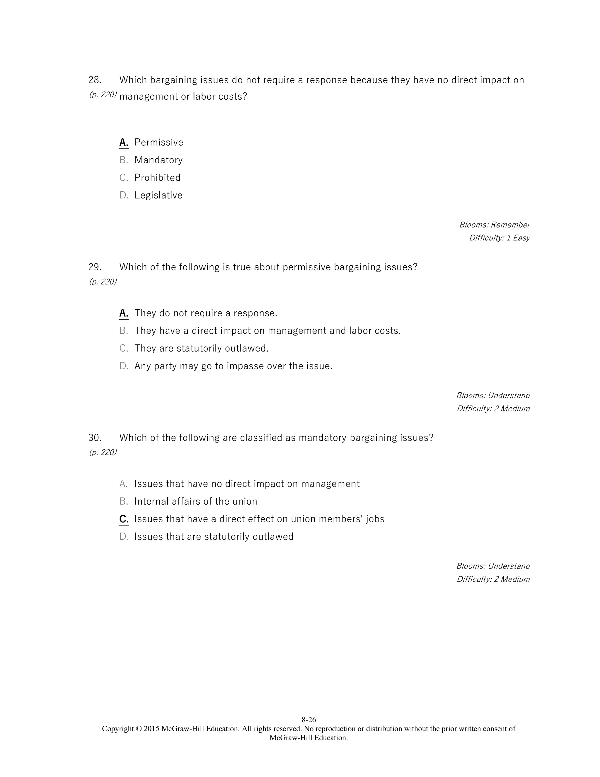 8-26
Copyright © 2015 McGraw-Hill Education. All rights reserved. No reproduction or distribution without the prior written consent of
McGraw-Hill Education.
28.
(p. 220)
Which bargaining issues do not require a response because they have no direct impact on
management or labor costs?
A. Permissive
B. Mandatory
C. Prohibited
D. Legislative
Blooms: Remember
Difficulty: 1 Easy
29.
(p. 220)
Which of the following is true about permissive bargaining issues?
A. They do not require a response.
B. They have a direct impact on management and labor costs.
C. They are statutorily outlawed.
D. Any party may go to impasse over the issue.
Blooms: Understand
Difficulty: 2 Medium
30.
(p. 220)
Which of the following are classified as mandatory bargaining issues?
A. Issues that have no direct impact on management
B. Internal affairs of the union
C. Issues that have a direct effect on union members' jobs
D. Issues that are statutorily outlawed
Blooms: Understand
Difficulty: 2 Medium
 