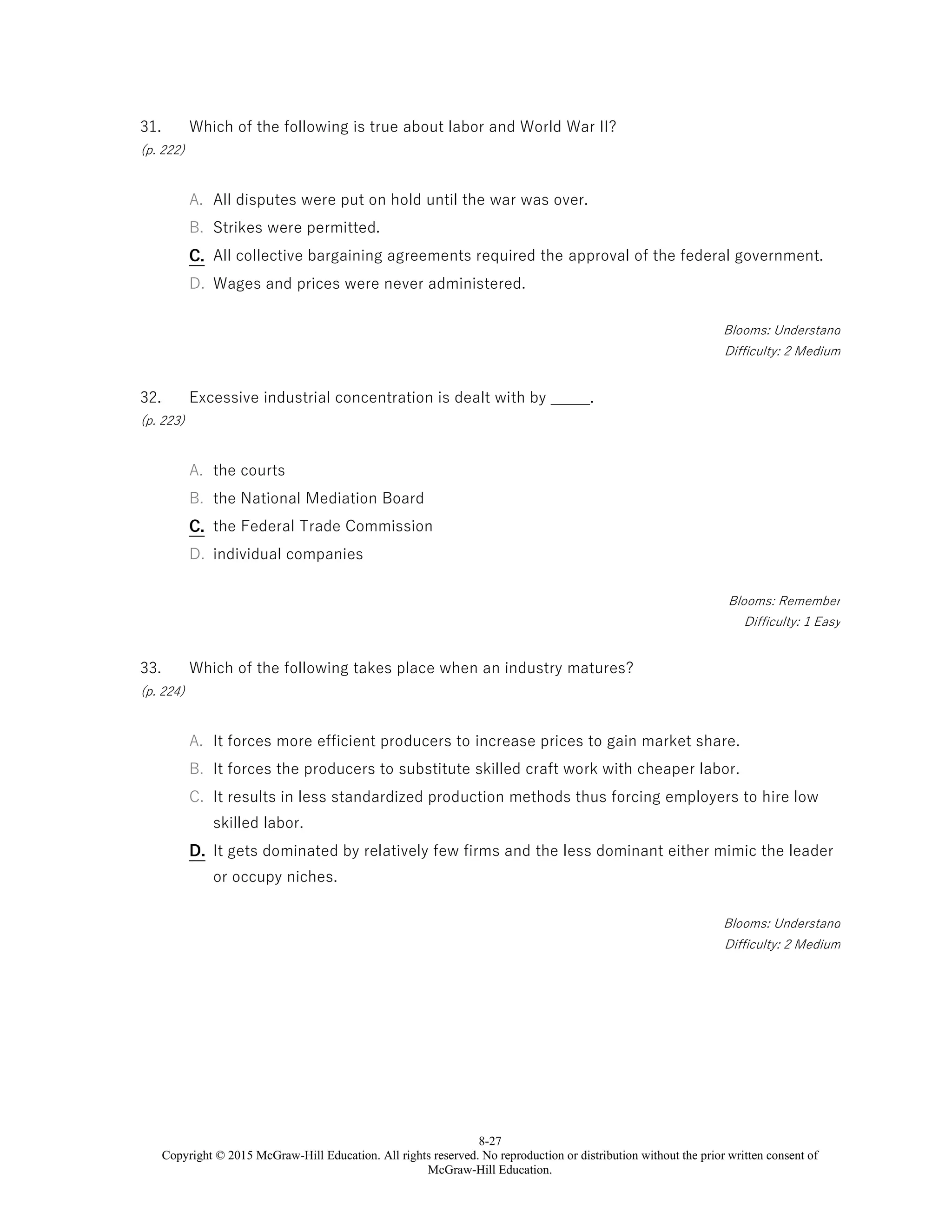 8-27
Copyright © 2015 McGraw-Hill Education. All rights reserved. No reproduction or distribution without the prior written consent of
McGraw-Hill Education.
31.
(p. 222)
Which of the following is true about labor and World War II?
A. All disputes were put on hold until the war was over.
B. Strikes were permitted.
C. All collective bargaining agreements required the approval of the federal government.
D. Wages and prices were never administered.
Blooms: Understand
Difficulty: 2 Medium
32.
(p. 223)
Excessive industrial concentration is dealt with by _____.
A. the courts
B. the National Mediation Board
C. the Federal Trade Commission
D. individual companies
Blooms: Remember
Difficulty: 1 Easy
33.
(p. 224)
Which of the following takes place when an industry matures?
A. It forces more efficient producers to increase prices to gain market share.
B. It forces the producers to substitute skilled craft work with cheaper labor.
C. It results in less standardized production methods thus forcing employers to hire low
skilled labor.
D. It gets dominated by relatively few firms and the less dominant either mimic the leader
or occupy niches.
Blooms: Understand
Difficulty: 2 Medium
 