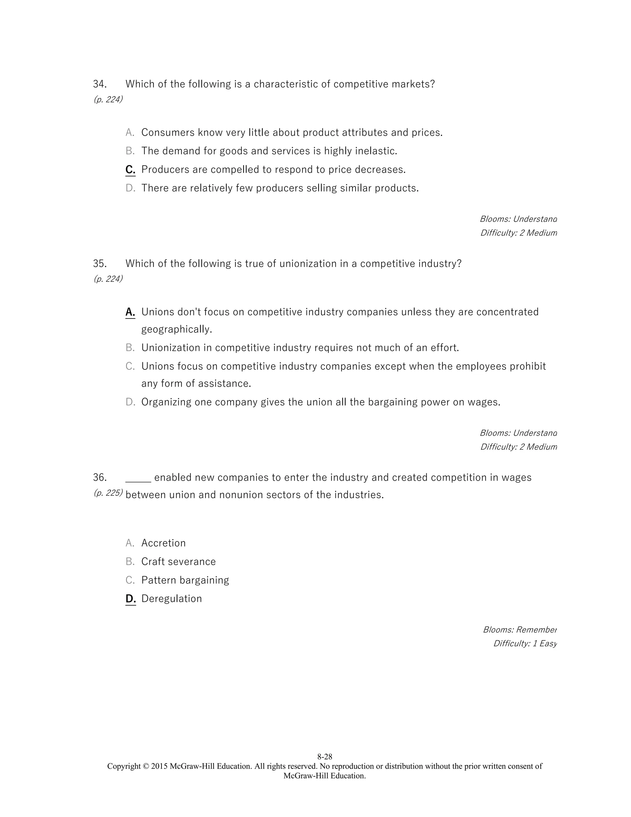 8-28
Copyright © 2015 McGraw-Hill Education. All rights reserved. No reproduction or distribution without the prior written consent of
McGraw-Hill Education.
34.
(p. 224)
Which of the following is a characteristic of competitive markets?
A. Consumers know very little about product attributes and prices.
B. The demand for goods and services is highly inelastic.
C. Producers are compelled to respond to price decreases.
D. There are relatively few producers selling similar products.
Blooms: Understand
Difficulty: 2 Medium
35.
(p. 224)
Which of the following is true of unionization in a competitive industry?
A. Unions don't focus on competitive industry companies unless they are concentrated
geographically.
B. Unionization in competitive industry requires not much of an effort.
C. Unions focus on competitive industry companies except when the employees prohibit
any form of assistance.
D. Organizing one company gives the union all the bargaining power on wages.
Blooms: Understand
Difficulty: 2 Medium
36.
(p. 225)
_____ enabled new companies to enter the industry and created competition in wages
between union and nonunion sectors of the industries.
A. Accretion
B. Craft severance
C. Pattern bargaining
D. Deregulation
Blooms: Remember
Difficulty: 1 Easy
 