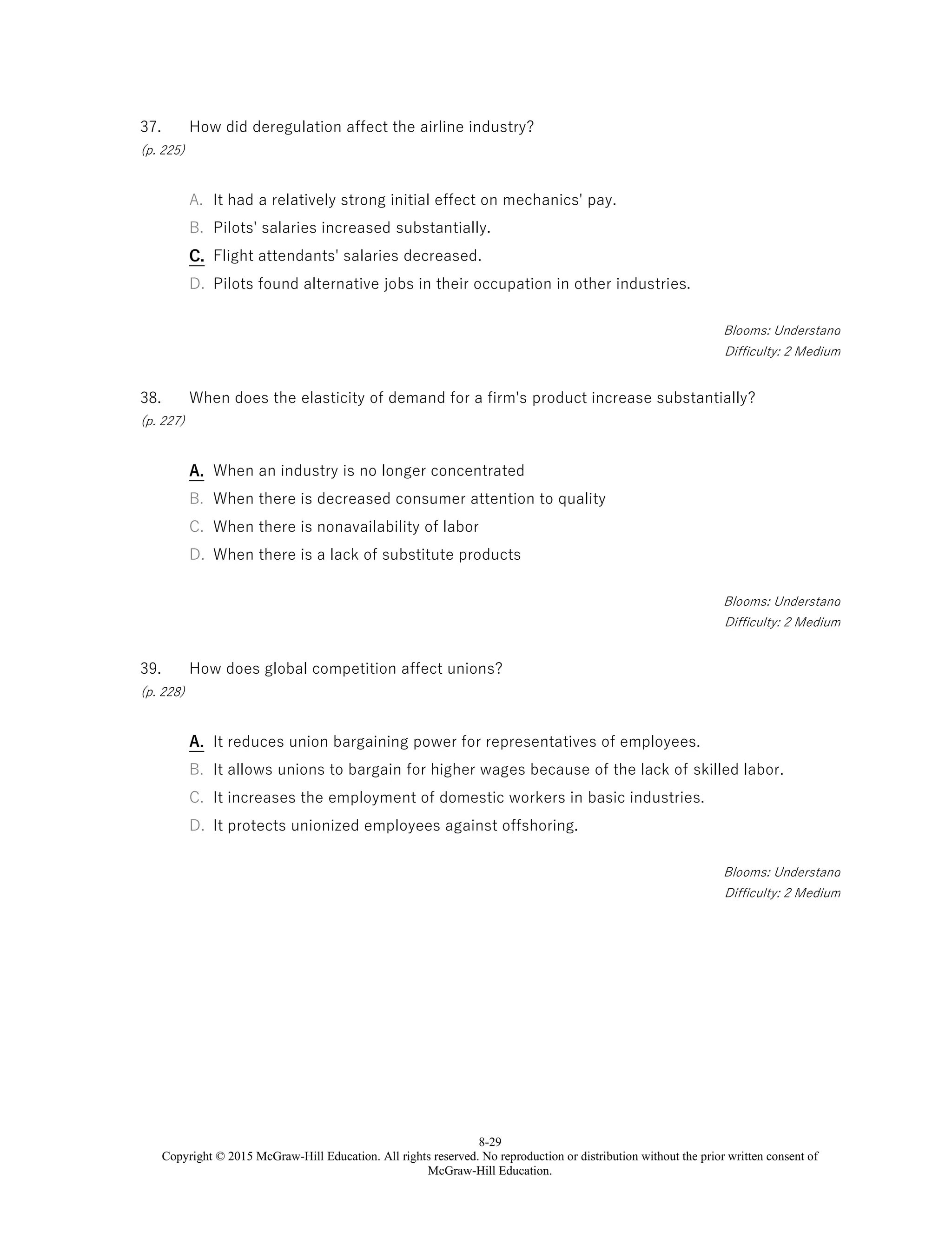 8-29
Copyright © 2015 McGraw-Hill Education. All rights reserved. No reproduction or distribution without the prior written consent of
McGraw-Hill Education.
37.
(p. 225)
How did deregulation affect the airline industry?
A. It had a relatively strong initial effect on mechanics' pay.
B. Pilots' salaries increased substantially.
C. Flight attendants' salaries decreased.
D. Pilots found alternative jobs in their occupation in other industries.
Blooms: Understand
Difficulty: 2 Medium
38.
(p. 227)
When does the elasticity of demand for a firm's product increase substantially?
A. When an industry is no longer concentrated
B. When there is decreased consumer attention to quality
C. When there is nonavailability of labor
D. When there is a lack of substitute products
Blooms: Understand
Difficulty: 2 Medium
39.
(p. 228)
How does global competition affect unions?
A. It reduces union bargaining power for representatives of employees.
B. It allows unions to bargain for higher wages because of the lack of skilled labor.
C. It increases the employment of domestic workers in basic industries.
D. It protects unionized employees against offshoring.
Blooms: Understand
Difficulty: 2 Medium
 