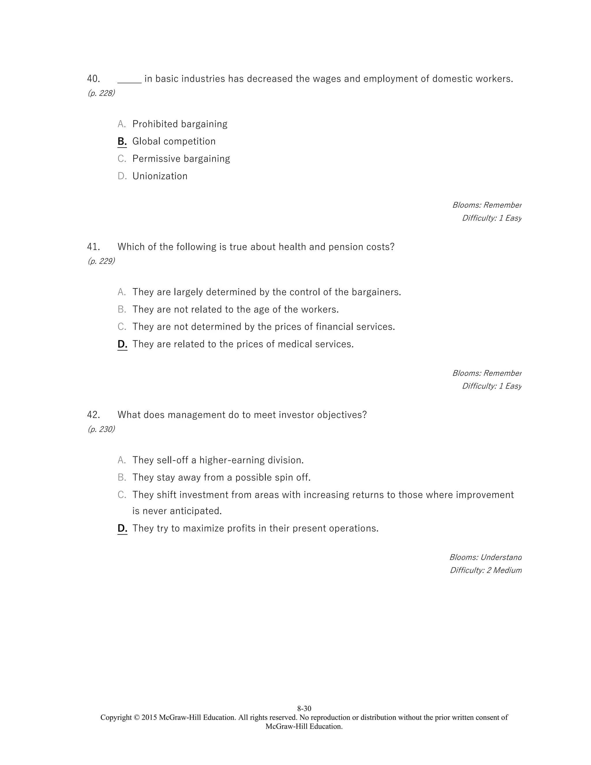 8-30
Copyright © 2015 McGraw-Hill Education. All rights reserved. No reproduction or distribution without the prior written consent of
McGraw-Hill Education.
40.
(p. 228)
_____ in basic industries has decreased the wages and employment of domestic workers.
A. Prohibited bargaining
B. Global competition
C. Permissive bargaining
D. Unionization
Blooms: Remember
Difficulty: 1 Easy
41.
(p. 229)
Which of the following is true about health and pension costs?
A. They are largely determined by the control of the bargainers.
B. They are not related to the age of the workers.
C. They are not determined by the prices of financial services.
D. They are related to the prices of medical services.
Blooms: Remember
Difficulty: 1 Easy
42.
(p. 230)
What does management do to meet investor objectives?
A. They sell-off a higher-earning division.
B. They stay away from a possible spin off.
C. They shift investment from areas with increasing returns to those where improvement
is never anticipated.
D. They try to maximize profits in their present operations.
Blooms: Understand
Difficulty: 2 Medium
 