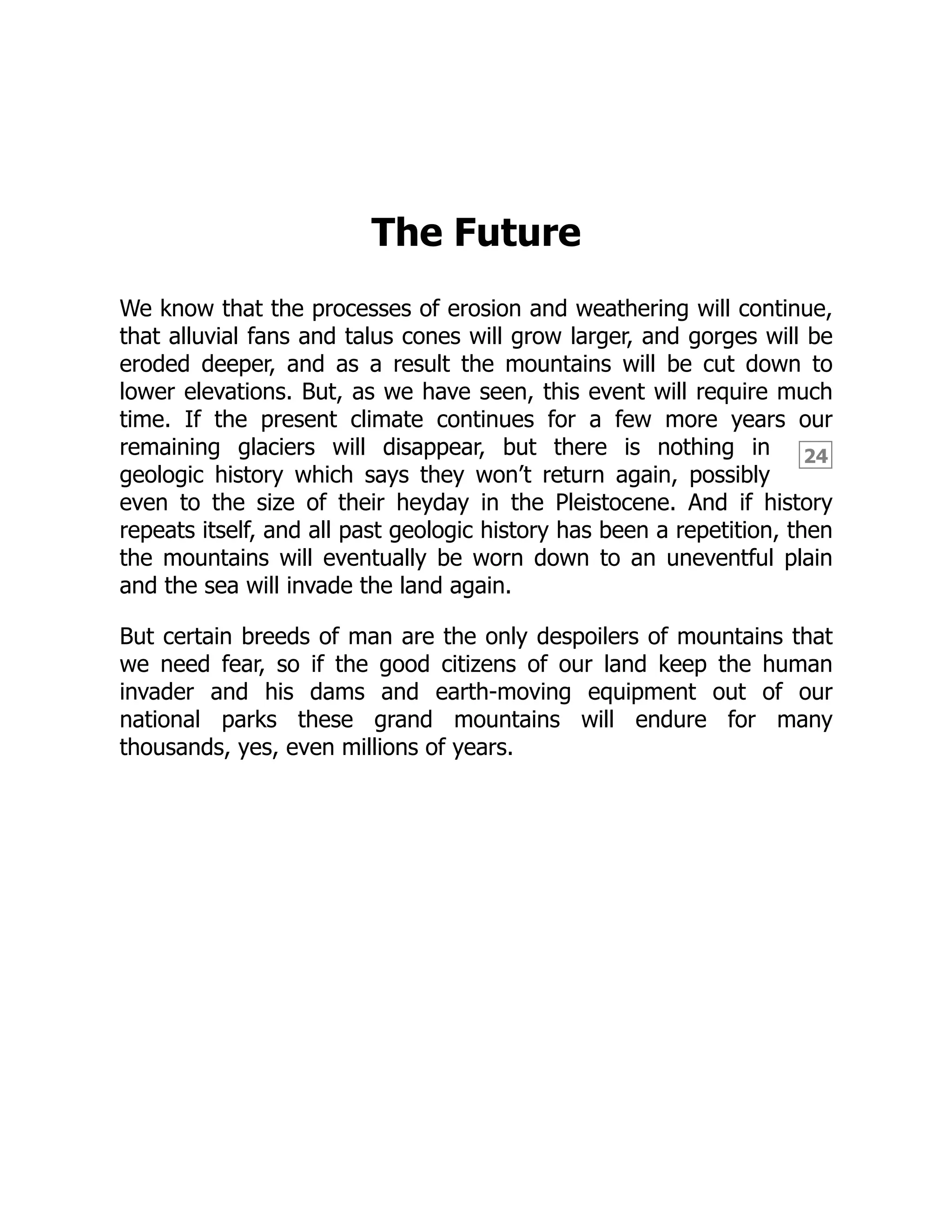 24
The Future
We know that the processes of erosion and weathering will continue,
that alluvial fans and talus cones will grow larger, and gorges will be
eroded deeper, and as a result the mountains will be cut down to
lower elevations. But, as we have seen, this event will require much
time. If the present climate continues for a few more years our
remaining glaciers will disappear, but there is nothing in
geologic history which says they won’t return again, possibly
even to the size of their heyday in the Pleistocene. And if history
repeats itself, and all past geologic history has been a repetition, then
the mountains will eventually be worn down to an uneventful plain
and the sea will invade the land again.
But certain breeds of man are the only despoilers of mountains that
we need fear, so if the good citizens of our land keep the human
invader and his dams and earth-moving equipment out of our
national parks these grand mountains will endure for many
thousands, yes, even millions of years.
 