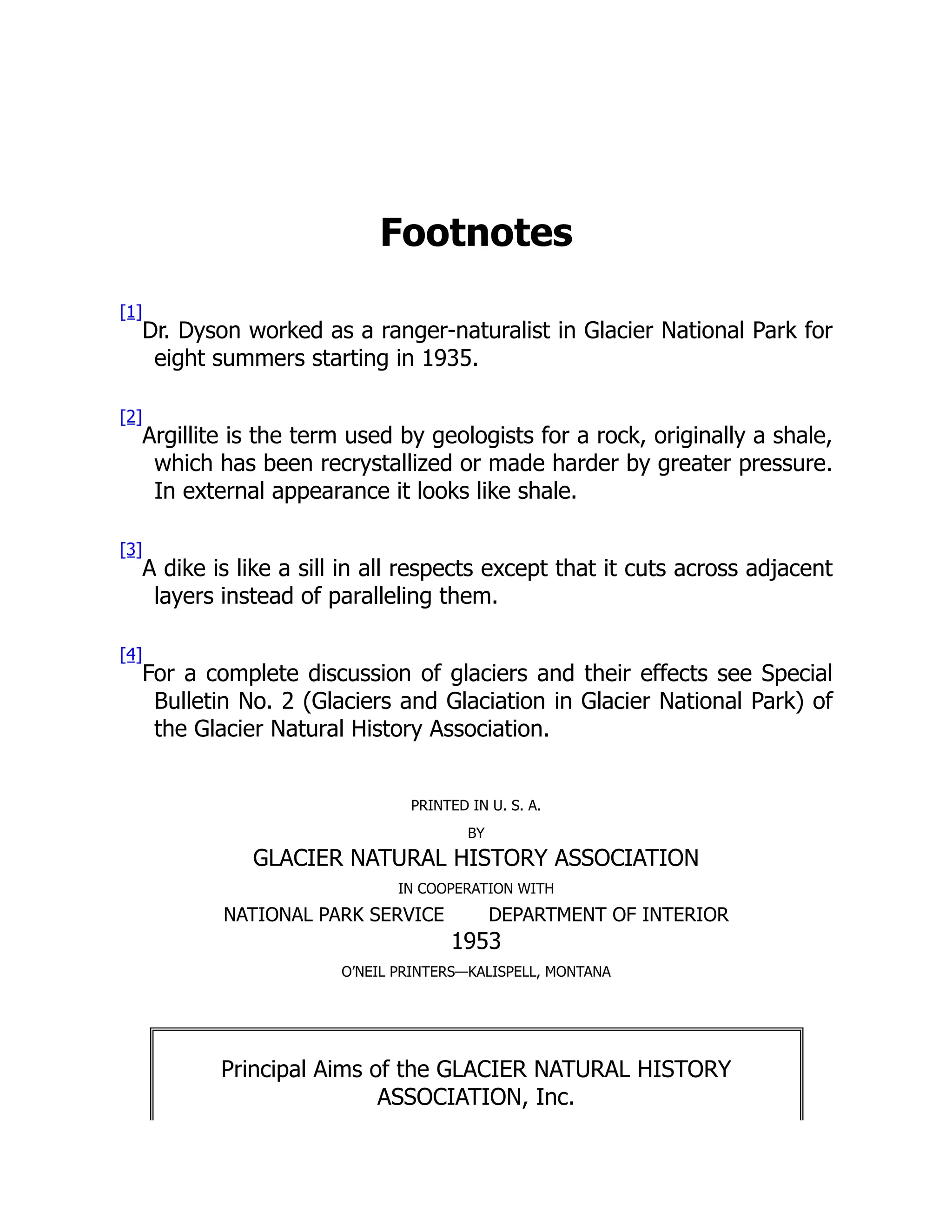Footnotes
[1]
Dr. Dyson worked as a ranger-naturalist in Glacier National Park for
eight summers starting in 1935.
[2]
Argillite is the term used by geologists for a rock, originally a shale,
which has been recrystallized or made harder by greater pressure.
In external appearance it looks like shale.
[3]
A dike is like a sill in all respects except that it cuts across adjacent
layers instead of paralleling them.
[4]
For a complete discussion of glaciers and their effects see Special
Bulletin No. 2 (Glaciers and Glaciation in Glacier National Park) of
the Glacier Natural History Association.
PRINTED IN U. S. A.
BY
GLACIER NATURAL HISTORY ASSOCIATION
IN COOPERATION WITH
NATIONAL PARK SERVICE DEPARTMENT OF INTERIOR
1953
O’NEIL PRINTERS—KALISPELL, MONTANA
Principal Aims of the GLACIER NATURAL HISTORY
ASSOCIATION, Inc.
 