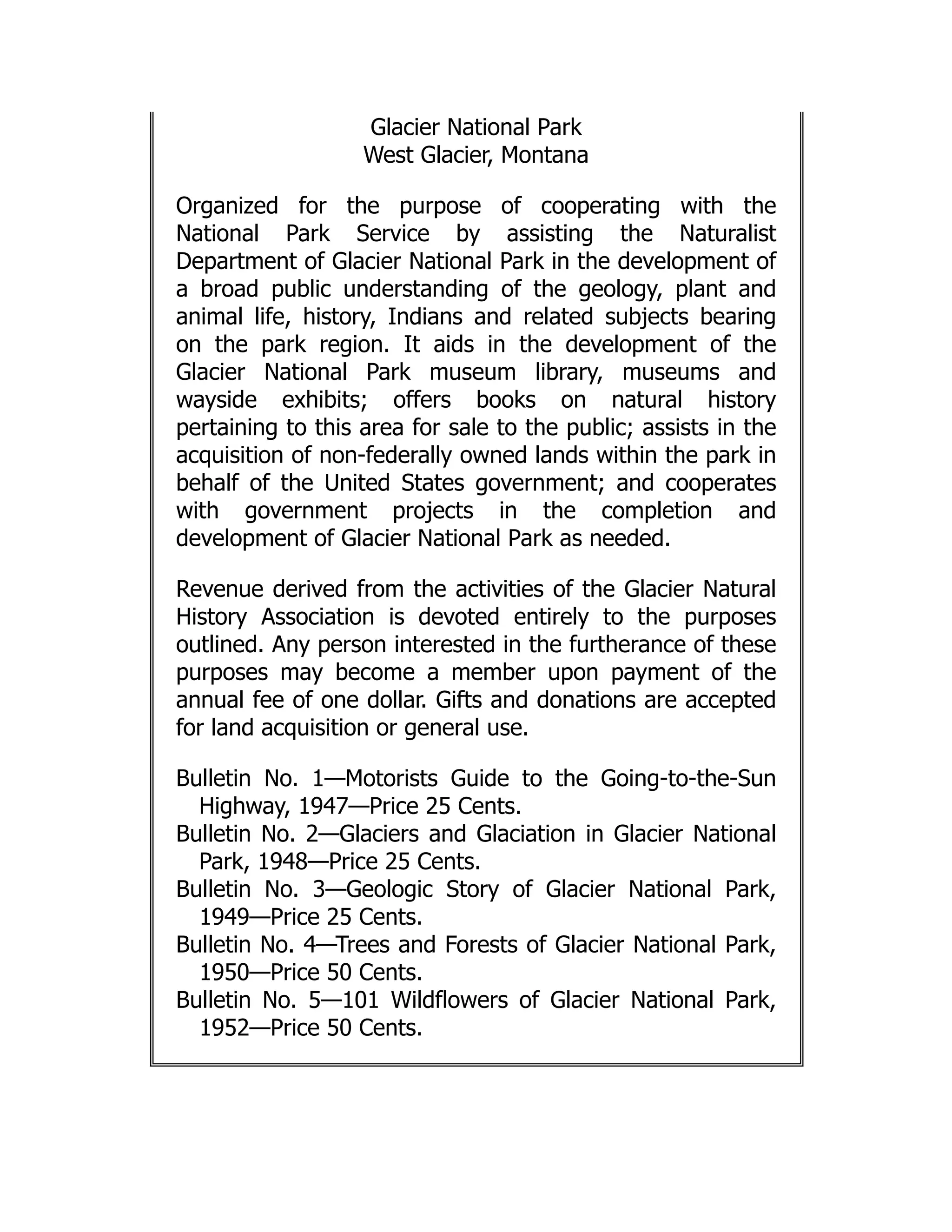 Glacier National Park
West Glacier, Montana
Organized for the purpose of cooperating with the
National Park Service by assisting the Naturalist
Department of Glacier National Park in the development of
a broad public understanding of the geology, plant and
animal life, history, Indians and related subjects bearing
on the park region. It aids in the development of the
Glacier National Park museum library, museums and
wayside exhibits; offers books on natural history
pertaining to this area for sale to the public; assists in the
acquisition of non-federally owned lands within the park in
behalf of the United States government; and cooperates
with government projects in the completion and
development of Glacier National Park as needed.
Revenue derived from the activities of the Glacier Natural
History Association is devoted entirely to the purposes
outlined. Any person interested in the furtherance of these
purposes may become a member upon payment of the
annual fee of one dollar. Gifts and donations are accepted
for land acquisition or general use.
Bulletin No. 1—Motorists Guide to the Going-to-the-Sun
Highway, 1947—Price 25 Cents.
Bulletin No. 2—Glaciers and Glaciation in Glacier National
Park, 1948—Price 25 Cents.
Bulletin No. 3—Geologic Story of Glacier National Park,
1949—Price 25 Cents.
Bulletin No. 4—Trees and Forests of Glacier National Park,
1950—Price 50 Cents.
Bulletin No. 5—101 Wildflowers of Glacier National Park,
1952—Price 50 Cents.
 