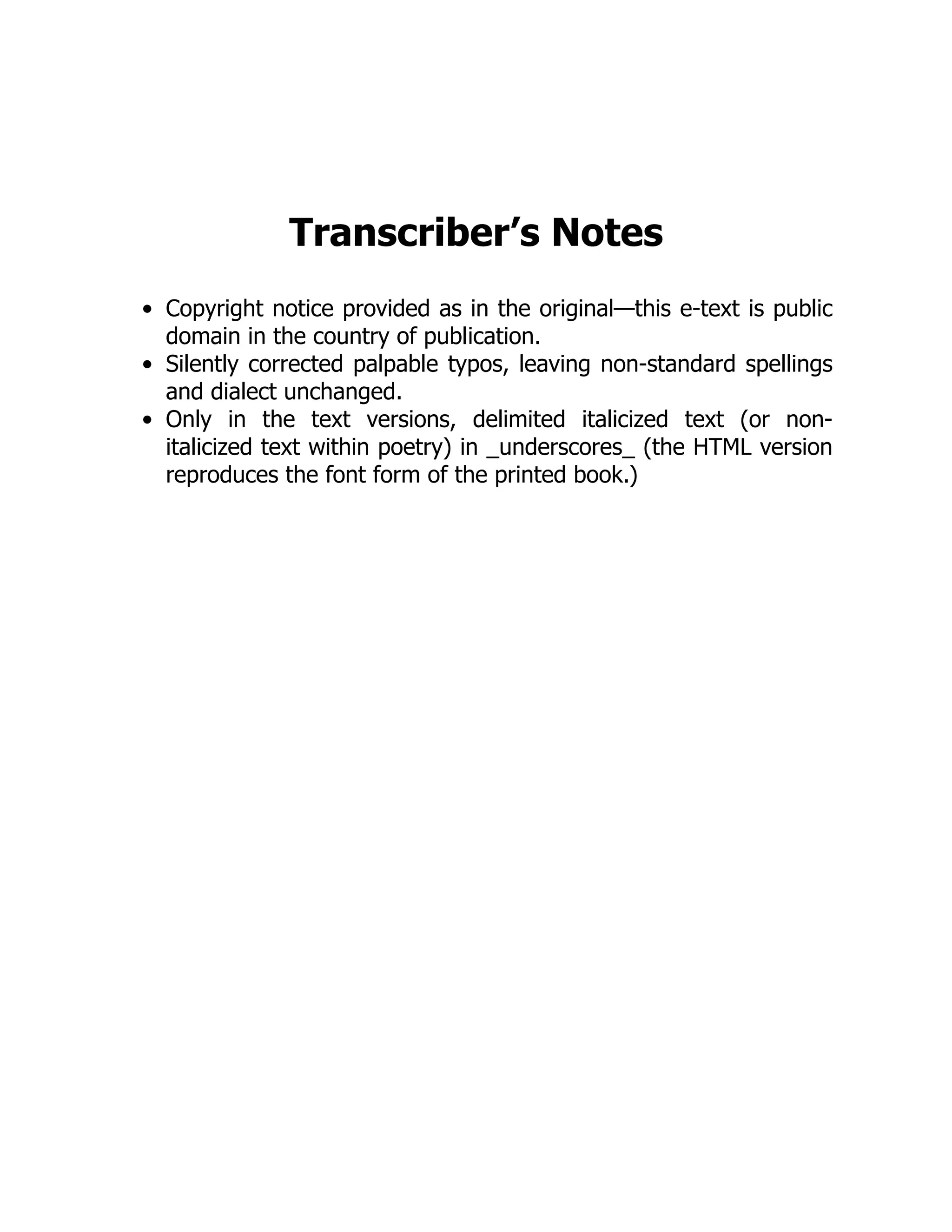 Transcriber’s Notes
Copyright notice provided as in the original—this e-text is public
domain in the country of publication.
Silently corrected palpable typos, leaving non-standard spellings
and dialect unchanged.
Only in the text versions, delimited italicized text (or non-
italicized text within poetry) in _underscores_ (the HTML version
reproduces the font form of the printed book.)
 