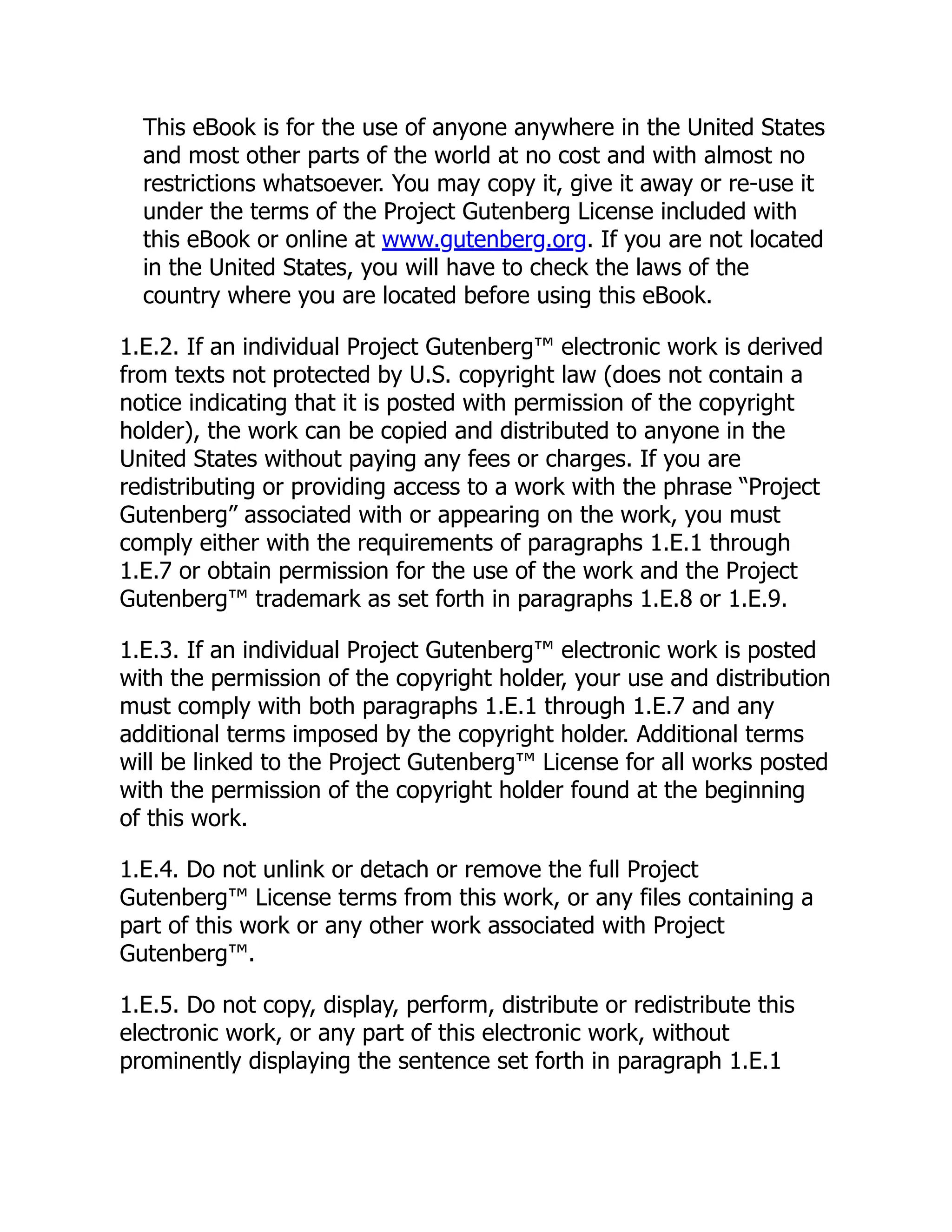 This eBook is for the use of anyone anywhere in the United States
and most other parts of the world at no cost and with almost no
restrictions whatsoever. You may copy it, give it away or re-use it
under the terms of the Project Gutenberg License included with
this eBook or online at www.gutenberg.org. If you are not located
in the United States, you will have to check the laws of the
country where you are located before using this eBook.
1.E.2. If an individual Project Gutenberg™ electronic work is derived
from texts not protected by U.S. copyright law (does not contain a
notice indicating that it is posted with permission of the copyright
holder), the work can be copied and distributed to anyone in the
United States without paying any fees or charges. If you are
redistributing or providing access to a work with the phrase “Project
Gutenberg” associated with or appearing on the work, you must
comply either with the requirements of paragraphs 1.E.1 through
1.E.7 or obtain permission for the use of the work and the Project
Gutenberg™ trademark as set forth in paragraphs 1.E.8 or 1.E.9.
1.E.3. If an individual Project Gutenberg™ electronic work is posted
with the permission of the copyright holder, your use and distribution
must comply with both paragraphs 1.E.1 through 1.E.7 and any
additional terms imposed by the copyright holder. Additional terms
will be linked to the Project Gutenberg™ License for all works posted
with the permission of the copyright holder found at the beginning
of this work.
1.E.4. Do not unlink or detach or remove the full Project
Gutenberg™ License terms from this work, or any files containing a
part of this work or any other work associated with Project
Gutenberg™.
1.E.5. Do not copy, display, perform, distribute or redistribute this
electronic work, or any part of this electronic work, without
prominently displaying the sentence set forth in paragraph 1.E.1
 