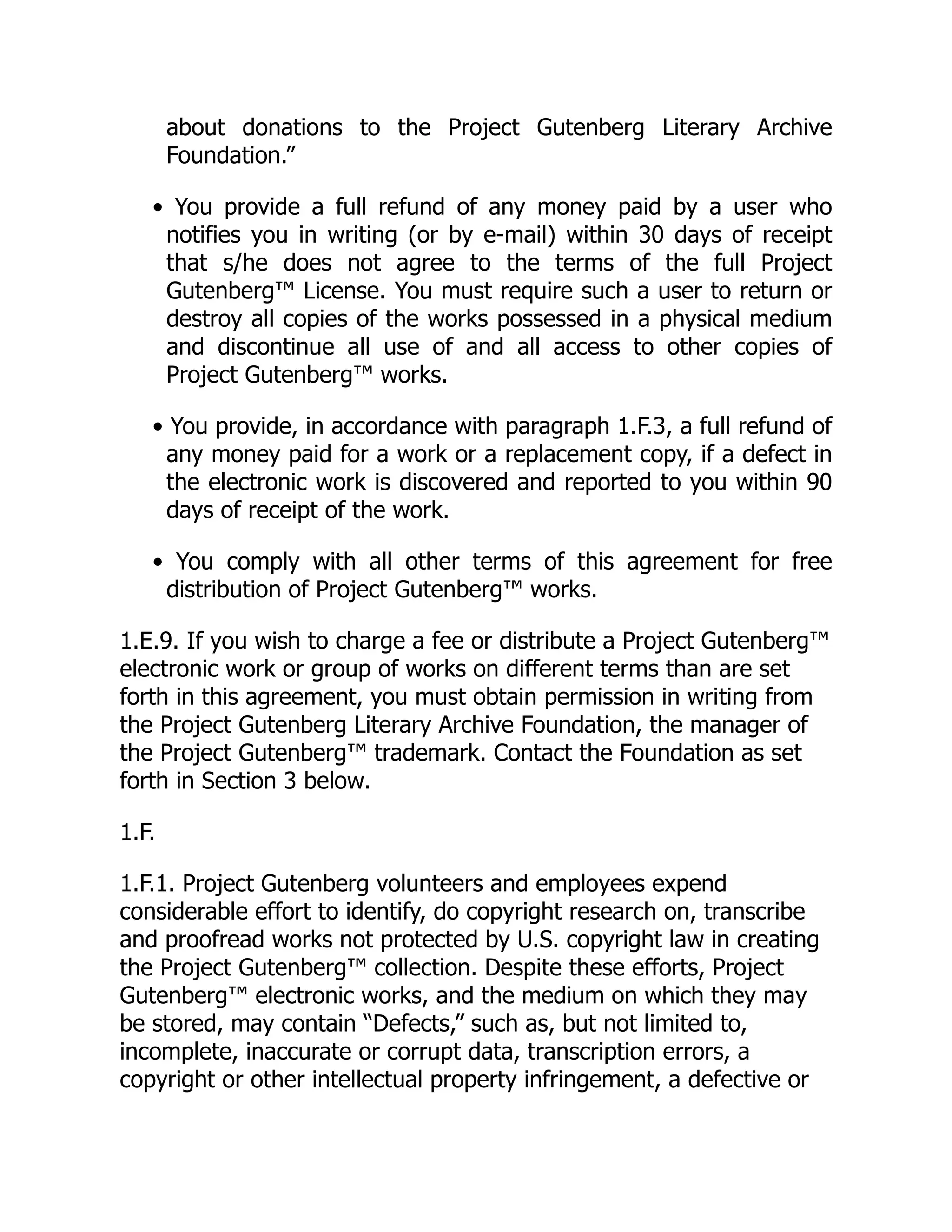 about donations to the Project Gutenberg Literary Archive
Foundation.”
• You provide a full refund of any money paid by a user who
notifies you in writing (or by e-mail) within 30 days of receipt
that s/he does not agree to the terms of the full Project
Gutenberg™ License. You must require such a user to return or
destroy all copies of the works possessed in a physical medium
and discontinue all use of and all access to other copies of
Project Gutenberg™ works.
• You provide, in accordance with paragraph 1.F.3, a full refund of
any money paid for a work or a replacement copy, if a defect in
the electronic work is discovered and reported to you within 90
days of receipt of the work.
• You comply with all other terms of this agreement for free
distribution of Project Gutenberg™ works.
1.E.9. If you wish to charge a fee or distribute a Project Gutenberg™
electronic work or group of works on different terms than are set
forth in this agreement, you must obtain permission in writing from
the Project Gutenberg Literary Archive Foundation, the manager of
the Project Gutenberg™ trademark. Contact the Foundation as set
forth in Section 3 below.
1.F.
1.F.1. Project Gutenberg volunteers and employees expend
considerable effort to identify, do copyright research on, transcribe
and proofread works not protected by U.S. copyright law in creating
the Project Gutenberg™ collection. Despite these efforts, Project
Gutenberg™ electronic works, and the medium on which they may
be stored, may contain “Defects,” such as, but not limited to,
incomplete, inaccurate or corrupt data, transcription errors, a
copyright or other intellectual property infringement, a defective or
 