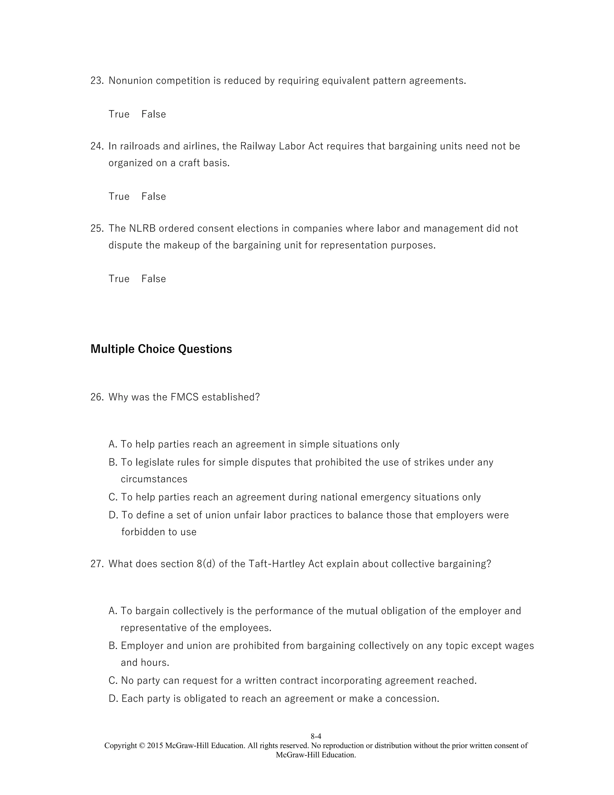 8-4
Copyright © 2015 McGraw-Hill Education. All rights reserved. No reproduction or distribution without the prior written consent of
McGraw-Hill Education.
23. Nonunion competition is reduced by requiring equivalent pattern agreements.
True False
24. In railroads and airlines, the Railway Labor Act requires that bargaining units need not be
organized on a craft basis.
True False
25. The NLRB ordered consent elections in companies where labor and management did not
dispute the makeup of the bargaining unit for representation purposes.
True False
Multiple Choice Questions
26. Why was the FMCS established?
A. To help parties reach an agreement in simple situations only
B. To legislate rules for simple disputes that prohibited the use of strikes under any
circumstances
C. To help parties reach an agreement during national emergency situations only
D. To define a set of union unfair labor practices to balance those that employers were
forbidden to use
27. What does section 8(d) of the Taft-Hartley Act explain about collective bargaining?
A. To bargain collectively is the performance of the mutual obligation of the employer and
representative of the employees.
B. Employer and union are prohibited from bargaining collectively on any topic except wages
and hours.
C. No party can request for a written contract incorporating agreement reached.
D. Each party is obligated to reach an agreement or make a concession.
 