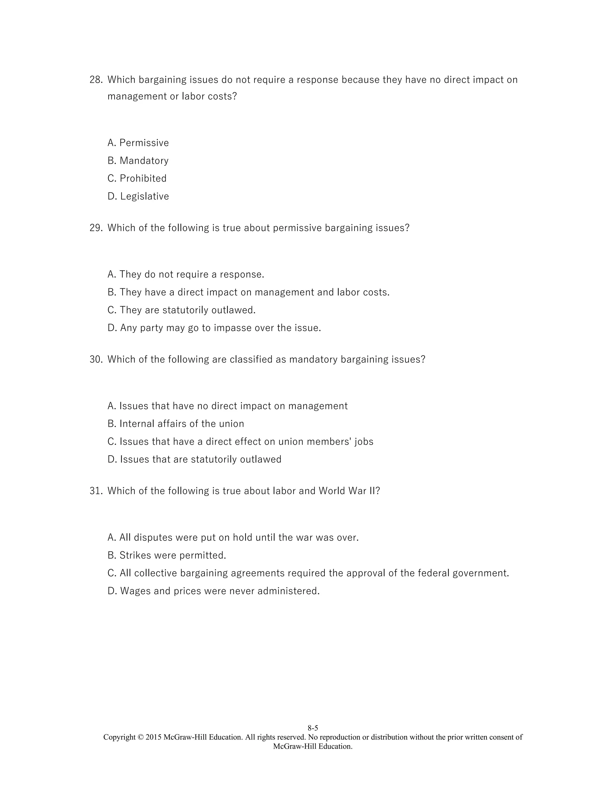 8-5
Copyright © 2015 McGraw-Hill Education. All rights reserved. No reproduction or distribution without the prior written consent of
McGraw-Hill Education.
28. Which bargaining issues do not require a response because they have no direct impact on
management or labor costs?
A. Permissive
B. Mandatory
C. Prohibited
D. Legislative
29. Which of the following is true about permissive bargaining issues?
A. They do not require a response.
B. They have a direct impact on management and labor costs.
C. They are statutorily outlawed.
D. Any party may go to impasse over the issue.
30. Which of the following are classified as mandatory bargaining issues?
A. Issues that have no direct impact on management
B. Internal affairs of the union
C. Issues that have a direct effect on union members' jobs
D. Issues that are statutorily outlawed
31. Which of the following is true about labor and World War II?
A. All disputes were put on hold until the war was over.
B. Strikes were permitted.
C. All collective bargaining agreements required the approval of the federal government.
D. Wages and prices were never administered.
 