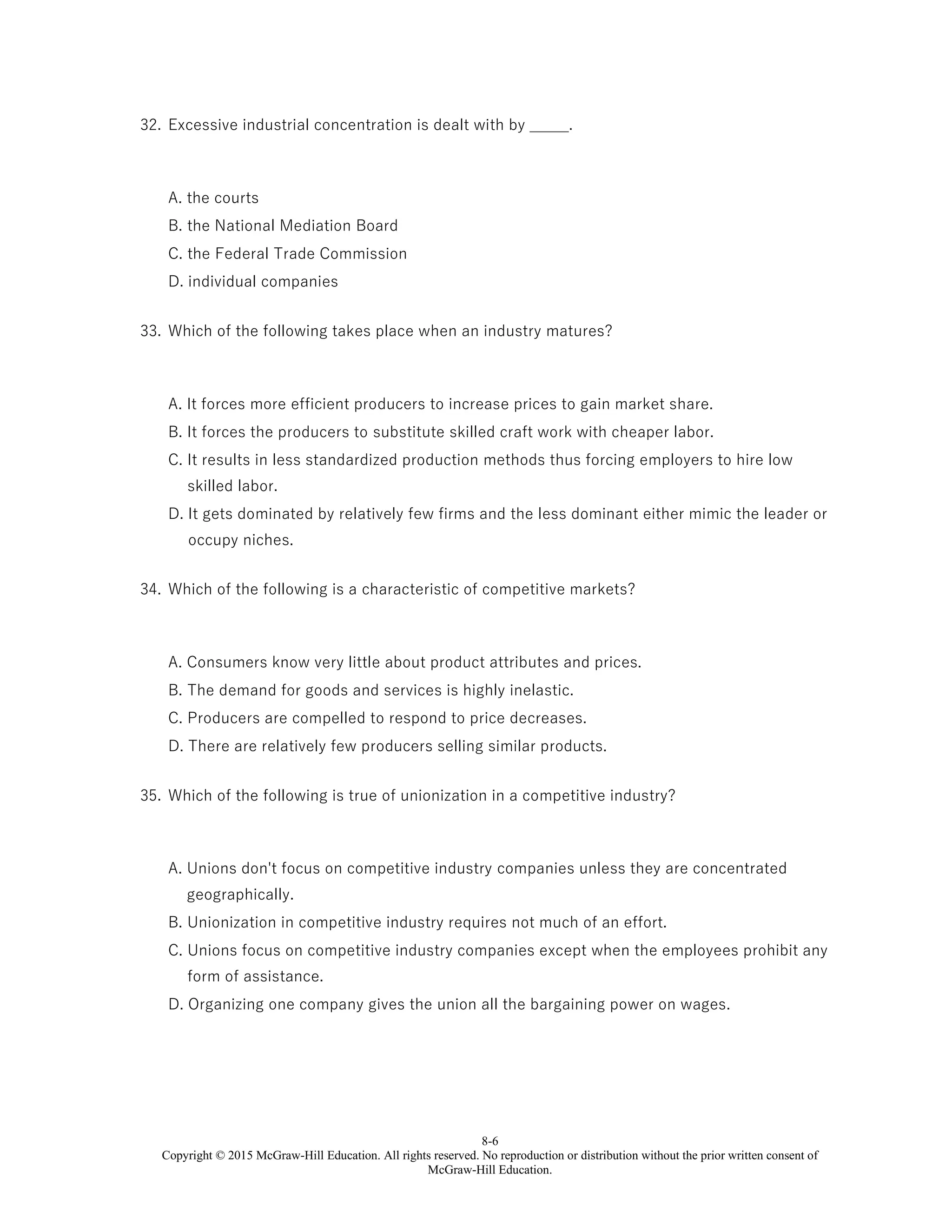 8-6
Copyright © 2015 McGraw-Hill Education. All rights reserved. No reproduction or distribution without the prior written consent of
McGraw-Hill Education.
32. Excessive industrial concentration is dealt with by _____.
A. the courts
B. the National Mediation Board
C. the Federal Trade Commission
D. individual companies
33. Which of the following takes place when an industry matures?
A. It forces more efficient producers to increase prices to gain market share.
B. It forces the producers to substitute skilled craft work with cheaper labor.
C. It results in less standardized production methods thus forcing employers to hire low
skilled labor.
D. It gets dominated by relatively few firms and the less dominant either mimic the leader or
occupy niches.
34. Which of the following is a characteristic of competitive markets?
A. Consumers know very little about product attributes and prices.
B. The demand for goods and services is highly inelastic.
C. Producers are compelled to respond to price decreases.
D. There are relatively few producers selling similar products.
35. Which of the following is true of unionization in a competitive industry?
A. Unions don't focus on competitive industry companies unless they are concentrated
geographically.
B. Unionization in competitive industry requires not much of an effort.
C. Unions focus on competitive industry companies except when the employees prohibit any
form of assistance.
D. Organizing one company gives the union all the bargaining power on wages.
 