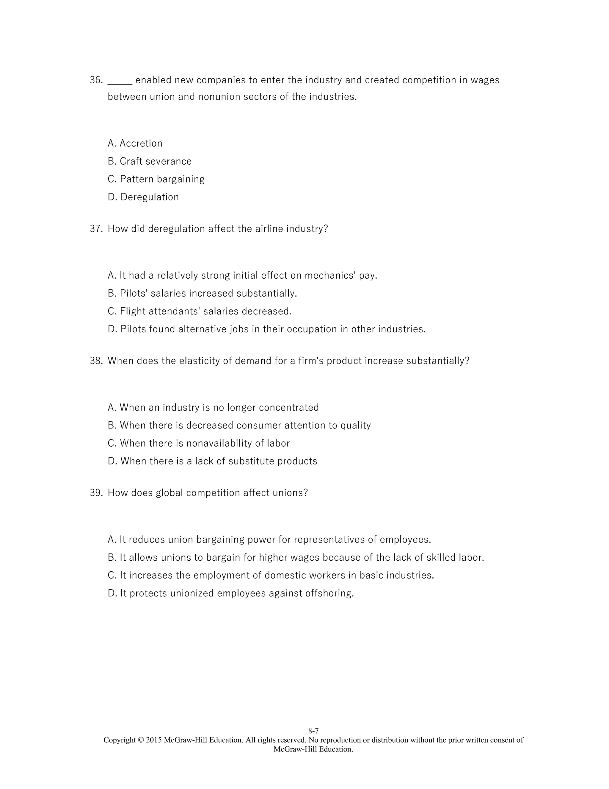 8-7
Copyright © 2015 McGraw-Hill Education. All rights reserved. No reproduction or distribution without the prior written consent of
McGraw-Hill Education.
36. _____ enabled new companies to enter the industry and created competition in wages
between union and nonunion sectors of the industries.
A. Accretion
B. Craft severance
C. Pattern bargaining
D. Deregulation
37. How did deregulation affect the airline industry?
A. It had a relatively strong initial effect on mechanics' pay.
B. Pilots' salaries increased substantially.
C. Flight attendants' salaries decreased.
D. Pilots found alternative jobs in their occupation in other industries.
38. When does the elasticity of demand for a firm's product increase substantially?
A. When an industry is no longer concentrated
B. When there is decreased consumer attention to quality
C. When there is nonavailability of labor
D. When there is a lack of substitute products
39. How does global competition affect unions?
A. It reduces union bargaining power for representatives of employees.
B. It allows unions to bargain for higher wages because of the lack of skilled labor.
C. It increases the employment of domestic workers in basic industries.
D. It protects unionized employees against offshoring.
 