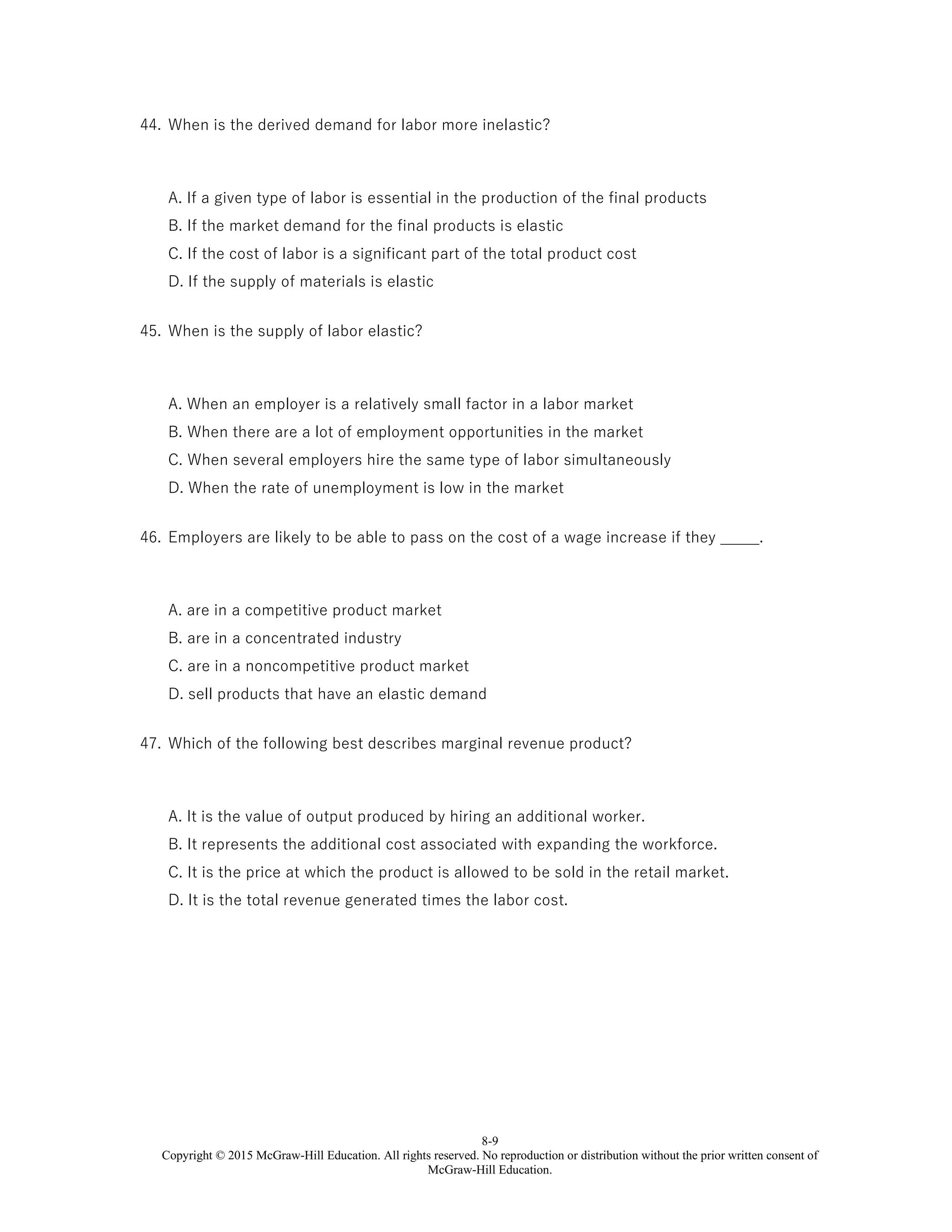8-9
Copyright © 2015 McGraw-Hill Education. All rights reserved. No reproduction or distribution without the prior written consent of
McGraw-Hill Education.
44. When is the derived demand for labor more inelastic?
A. If a given type of labor is essential in the production of the final products
B. If the market demand for the final products is elastic
C. If the cost of labor is a significant part of the total product cost
D. If the supply of materials is elastic
45. When is the supply of labor elastic?
A. When an employer is a relatively small factor in a labor market
B. When there are a lot of employment opportunities in the market
C. When several employers hire the same type of labor simultaneously
D. When the rate of unemployment is low in the market
46. Employers are likely to be able to pass on the cost of a wage increase if they _____.
A. are in a competitive product market
B. are in a concentrated industry
C. are in a noncompetitive product market
D. sell products that have an elastic demand
47. Which of the following best describes marginal revenue product?
A. It is the value of output produced by hiring an additional worker.
B. It represents the additional cost associated with expanding the workforce.
C. It is the price at which the product is allowed to be sold in the retail market.
D. It is the total revenue generated times the labor cost.
 