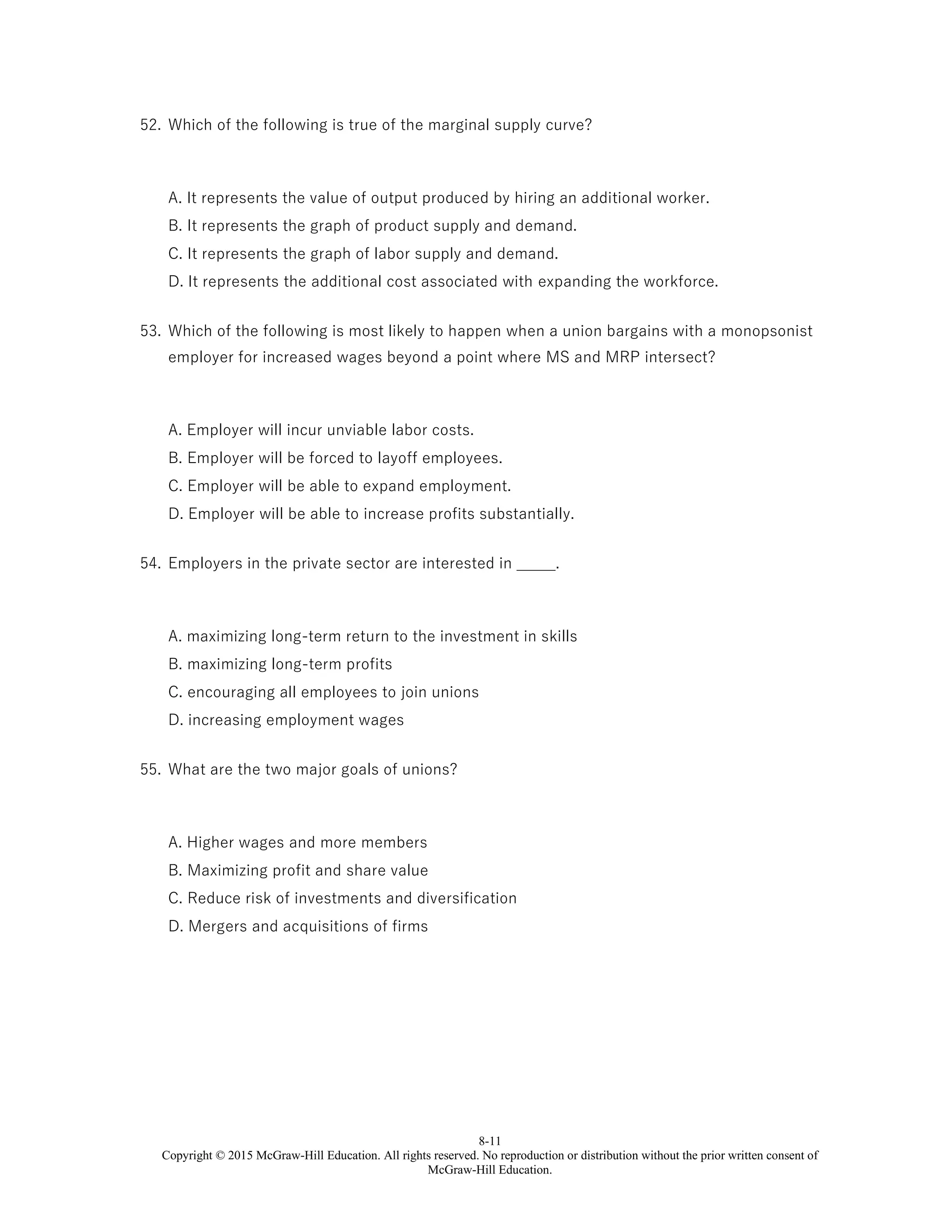 8-11
Copyright © 2015 McGraw-Hill Education. All rights reserved. No reproduction or distribution without the prior written consent of
McGraw-Hill Education.
52. Which of the following is true of the marginal supply curve?
A. It represents the value of output produced by hiring an additional worker.
B. It represents the graph of product supply and demand.
C. It represents the graph of labor supply and demand.
D. It represents the additional cost associated with expanding the workforce.
53. Which of the following is most likely to happen when a union bargains with a monopsonist
employer for increased wages beyond a point where MS and MRP intersect?
A. Employer will incur unviable labor costs.
B. Employer will be forced to layoff employees.
C. Employer will be able to expand employment.
D. Employer will be able to increase profits substantially.
54. Employers in the private sector are interested in _____.
A. maximizing long-term return to the investment in skills
B. maximizing long-term profits
C. encouraging all employees to join unions
D. increasing employment wages
55. What are the two major goals of unions?
A. Higher wages and more members
B. Maximizing profit and share value
C. Reduce risk of investments and diversification
D. Mergers and acquisitions of firms
 