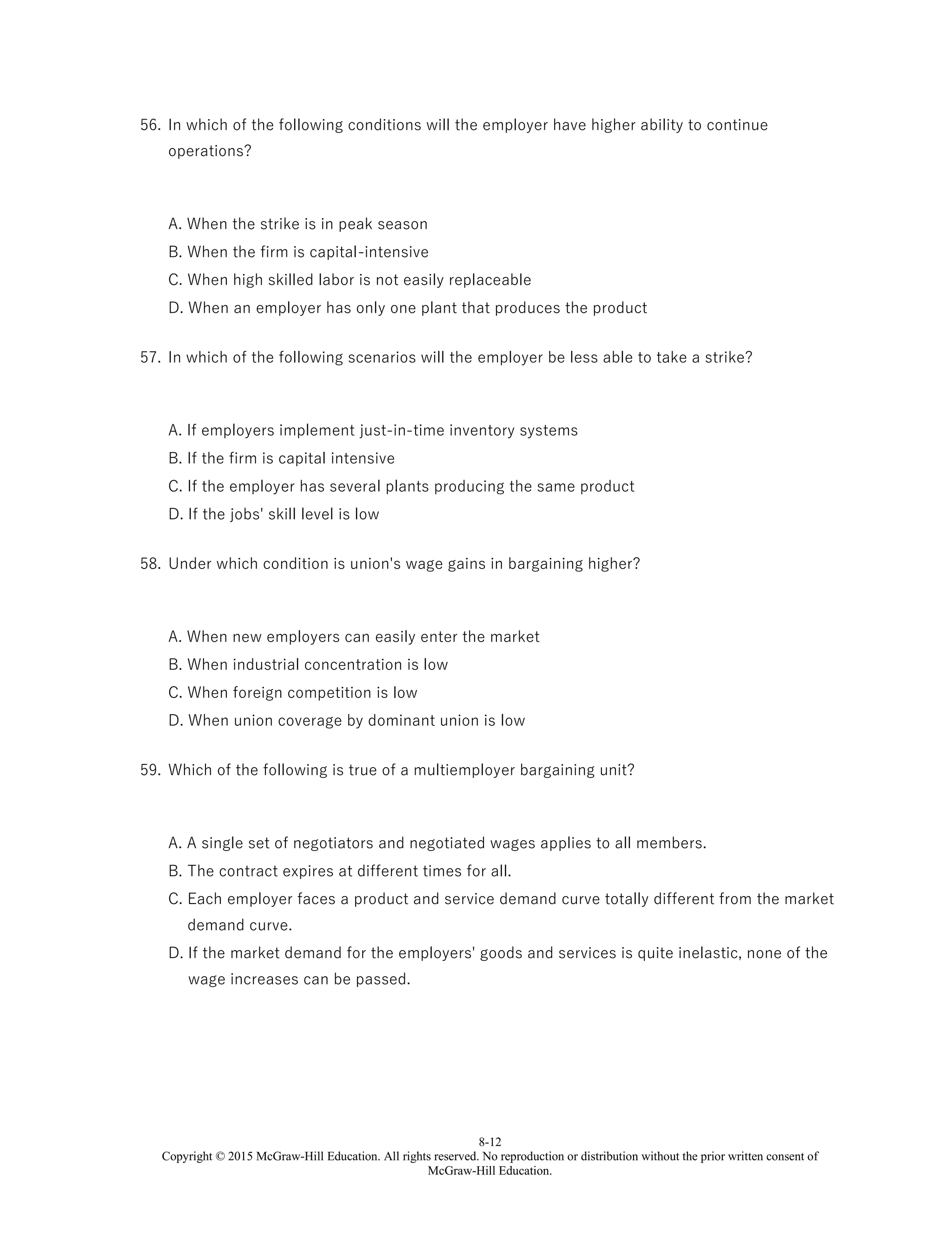 8-12
Copyright © 2015 McGraw-Hill Education. All rights reserved. No reproduction or distribution without the prior written consent of
McGraw-Hill Education.
56. In which of the following conditions will the employer have higher ability to continue
operations?
A. When the strike is in peak season
B. When the firm is capital-intensive
C. When high skilled labor is not easily replaceable
D. When an employer has only one plant that produces the product
57. In which of the following scenarios will the employer be less able to take a strike?
A. If employers implement just-in-time inventory systems
B. If the firm is capital intensive
C. If the employer has several plants producing the same product
D. If the jobs' skill level is low
58. Under which condition is union's wage gains in bargaining higher?
A. When new employers can easily enter the market
B. When industrial concentration is low
C. When foreign competition is low
D. When union coverage by dominant union is low
59. Which of the following is true of a multiemployer bargaining unit?
A. A single set of negotiators and negotiated wages applies to all members.
B. The contract expires at different times for all.
C. Each employer faces a product and service demand curve totally different from the market
demand curve.
D. If the market demand for the employers' goods and services is quite inelastic, none of the
wage increases can be passed.
 
