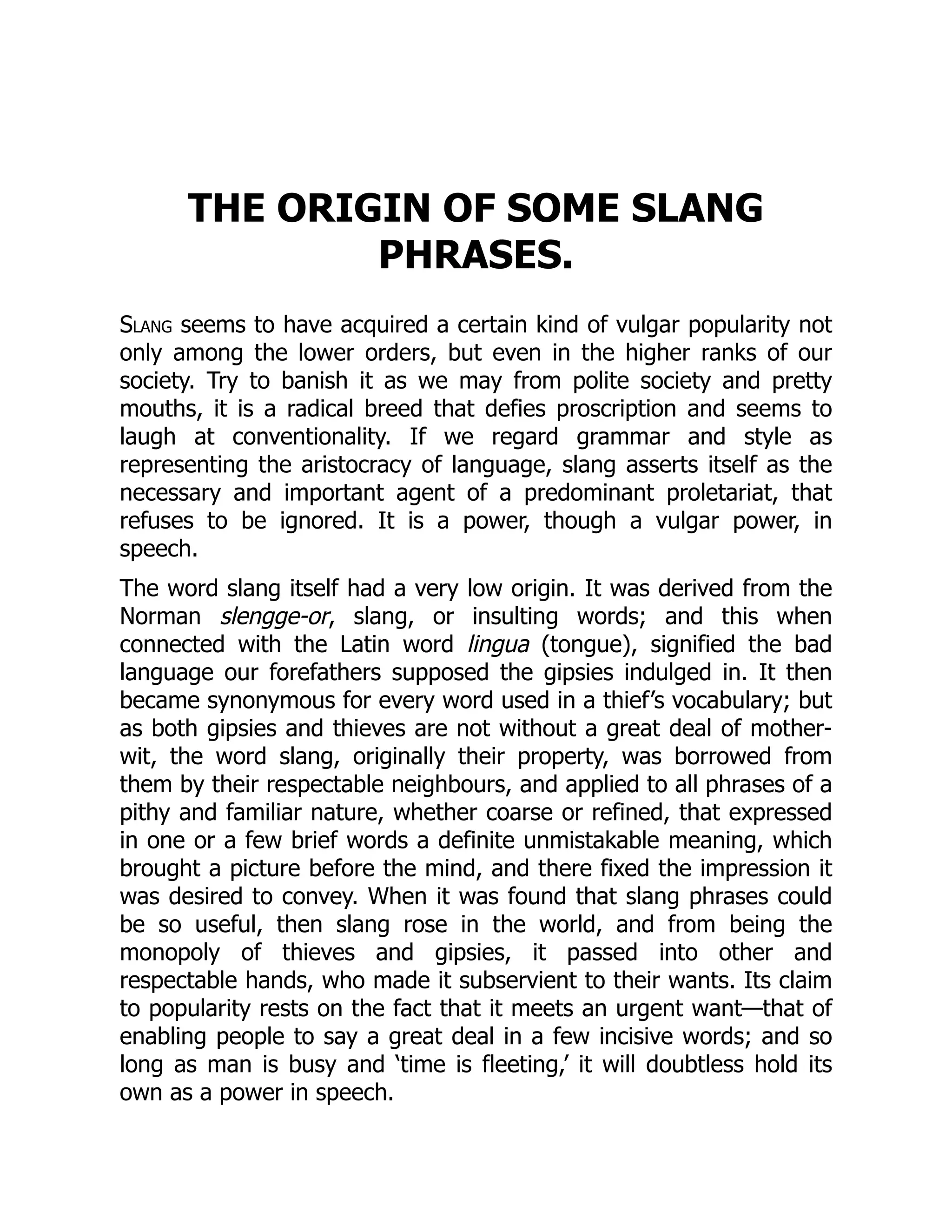 THE ORIGIN OF SOME SLANG
PHRASES.
Slang seems to have acquired a certain kind of vulgar popularity not
only among the lower orders, but even in the higher ranks of our
society. Try to banish it as we may from polite society and pretty
mouths, it is a radical breed that defies proscription and seems to
laugh at conventionality. If we regard grammar and style as
representing the aristocracy of language, slang asserts itself as the
necessary and important agent of a predominant proletariat, that
refuses to be ignored. It is a power, though a vulgar power, in
speech.
The word slang itself had a very low origin. It was derived from the
Norman slengge-or, slang, or insulting words; and this when
connected with the Latin word lingua (tongue), signified the bad
language our forefathers supposed the gipsies indulged in. It then
became synonymous for every word used in a thief’s vocabulary; but
as both gipsies and thieves are not without a great deal of mother-
wit, the word slang, originally their property, was borrowed from
them by their respectable neighbours, and applied to all phrases of a
pithy and familiar nature, whether coarse or refined, that expressed
in one or a few brief words a definite unmistakable meaning, which
brought a picture before the mind, and there fixed the impression it
was desired to convey. When it was found that slang phrases could
be so useful, then slang rose in the world, and from being the
monopoly of thieves and gipsies, it passed into other and
respectable hands, who made it subservient to their wants. Its claim
to popularity rests on the fact that it meets an urgent want—that of
enabling people to say a great deal in a few incisive words; and so
long as man is busy and ‘time is fleeting,’ it will doubtless hold its
own as a power in speech.
 