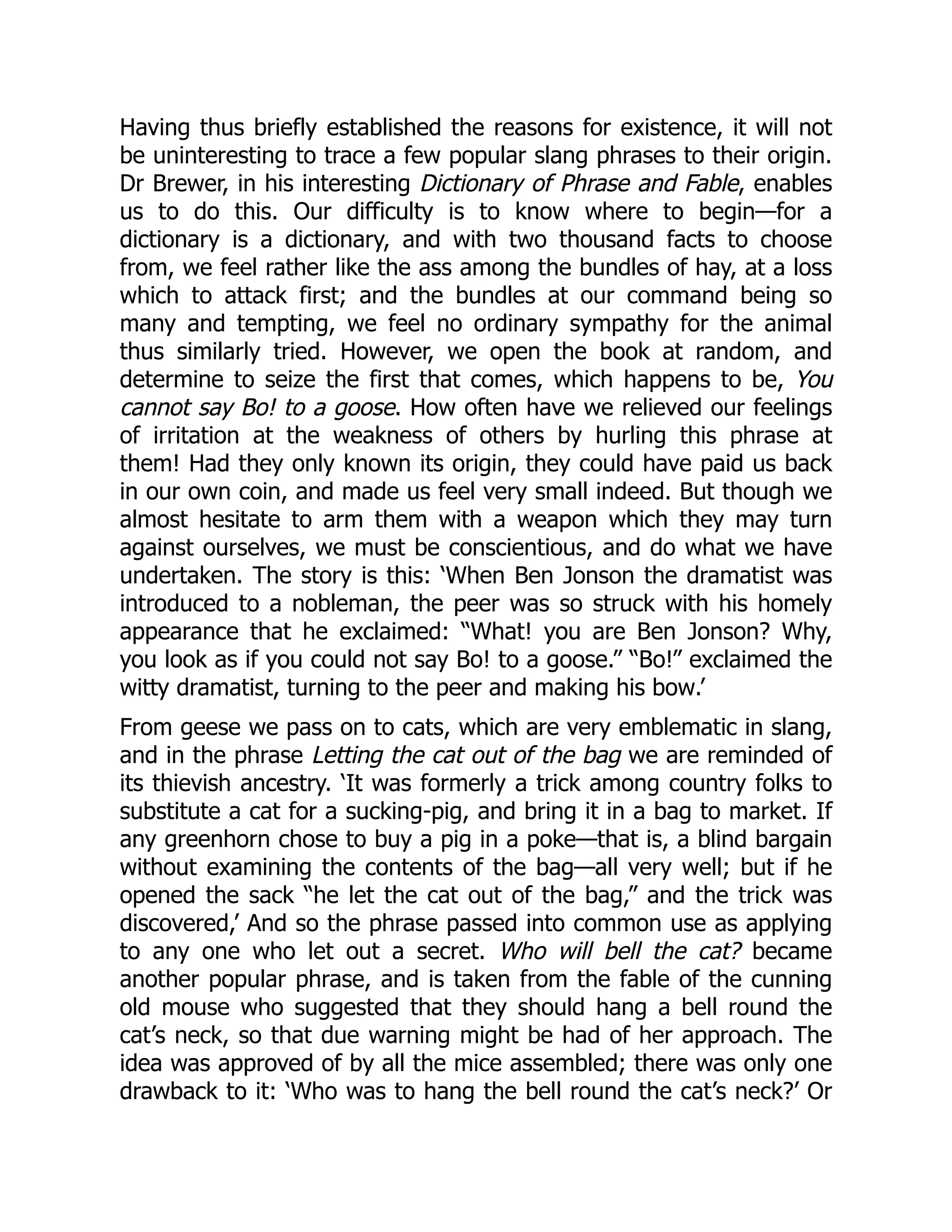 Having thus briefly established the reasons for existence, it will not
be uninteresting to trace a few popular slang phrases to their origin.
Dr Brewer, in his interesting Dictionary of Phrase and Fable, enables
us to do this. Our difficulty is to know where to begin—for a
dictionary is a dictionary, and with two thousand facts to choose
from, we feel rather like the ass among the bundles of hay, at a loss
which to attack first; and the bundles at our command being so
many and tempting, we feel no ordinary sympathy for the animal
thus similarly tried. However, we open the book at random, and
determine to seize the first that comes, which happens to be, You
cannot say Bo! to a goose. How often have we relieved our feelings
of irritation at the weakness of others by hurling this phrase at
them! Had they only known its origin, they could have paid us back
in our own coin, and made us feel very small indeed. But though we
almost hesitate to arm them with a weapon which they may turn
against ourselves, we must be conscientious, and do what we have
undertaken. The story is this: ‘When Ben Jonson the dramatist was
introduced to a nobleman, the peer was so struck with his homely
appearance that he exclaimed: “What! you are Ben Jonson? Why,
you look as if you could not say Bo! to a goose.” “Bo!” exclaimed the
witty dramatist, turning to the peer and making his bow.’
From geese we pass on to cats, which are very emblematic in slang,
and in the phrase Letting the cat out of the bag we are reminded of
its thievish ancestry. ‘It was formerly a trick among country folks to
substitute a cat for a sucking-pig, and bring it in a bag to market. If
any greenhorn chose to buy a pig in a poke—that is, a blind bargain
without examining the contents of the bag—all very well; but if he
opened the sack “he let the cat out of the bag,” and the trick was
discovered,’ And so the phrase passed into common use as applying
to any one who let out a secret. Who will bell the cat? became
another popular phrase, and is taken from the fable of the cunning
old mouse who suggested that they should hang a bell round the
cat’s neck, so that due warning might be had of her approach. The
idea was approved of by all the mice assembled; there was only one
drawback to it: ‘Who was to hang the bell round the cat’s neck?’ Or
 