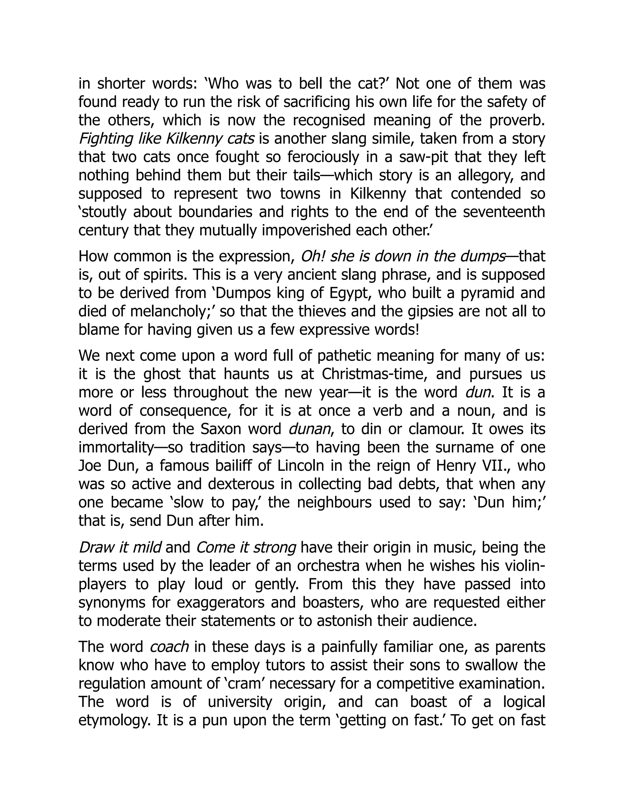 in shorter words: ‘Who was to bell the cat?’ Not one of them was
found ready to run the risk of sacrificing his own life for the safety of
the others, which is now the recognised meaning of the proverb.
Fighting like Kilkenny cats is another slang simile, taken from a story
that two cats once fought so ferociously in a saw-pit that they left
nothing behind them but their tails—which story is an allegory, and
supposed to represent two towns in Kilkenny that contended so
‘stoutly about boundaries and rights to the end of the seventeenth
century that they mutually impoverished each other.’
How common is the expression, Oh! she is down in the dumps—that
is, out of spirits. This is a very ancient slang phrase, and is supposed
to be derived from ‘Dumpos king of Egypt, who built a pyramid and
died of melancholy;’ so that the thieves and the gipsies are not all to
blame for having given us a few expressive words!
We next come upon a word full of pathetic meaning for many of us:
it is the ghost that haunts us at Christmas-time, and pursues us
more or less throughout the new year—it is the word dun. It is a
word of consequence, for it is at once a verb and a noun, and is
derived from the Saxon word dunan, to din or clamour. It owes its
immortality—so tradition says—to having been the surname of one
Joe Dun, a famous bailiff of Lincoln in the reign of Henry VII., who
was so active and dexterous in collecting bad debts, that when any
one became ‘slow to pay,’ the neighbours used to say: ‘Dun him;’
that is, send Dun after him.
Draw it mild and Come it strong have their origin in music, being the
terms used by the leader of an orchestra when he wishes his violin-
players to play loud or gently. From this they have passed into
synonyms for exaggerators and boasters, who are requested either
to moderate their statements or to astonish their audience.
The word coach in these days is a painfully familiar one, as parents
know who have to employ tutors to assist their sons to swallow the
regulation amount of ‘cram’ necessary for a competitive examination.
The word is of university origin, and can boast of a logical
etymology. It is a pun upon the term ‘getting on fast.’ To get on fast
 