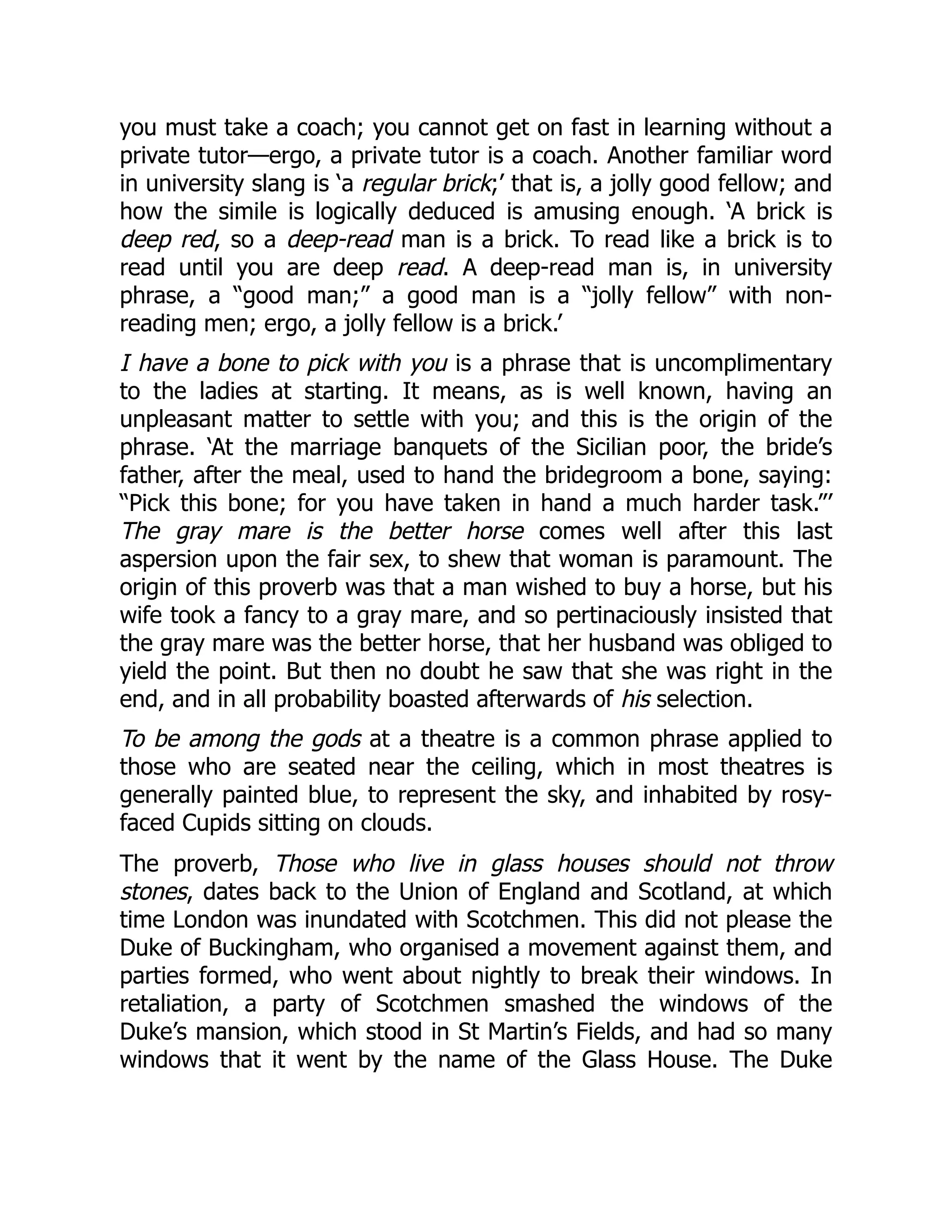 you must take a coach; you cannot get on fast in learning without a
private tutor—ergo, a private tutor is a coach. Another familiar word
in university slang is ‘a regular brick;’ that is, a jolly good fellow; and
how the simile is logically deduced is amusing enough. ‘A brick is
deep red, so a deep-read man is a brick. To read like a brick is to
read until you are deep read. A deep-read man is, in university
phrase, a “good man;” a good man is a “jolly fellow” with non-
reading men; ergo, a jolly fellow is a brick.’
I have a bone to pick with you is a phrase that is uncomplimentary
to the ladies at starting. It means, as is well known, having an
unpleasant matter to settle with you; and this is the origin of the
phrase. ‘At the marriage banquets of the Sicilian poor, the bride’s
father, after the meal, used to hand the bridegroom a bone, saying:
“Pick this bone; for you have taken in hand a much harder task.”’
The gray mare is the better horse comes well after this last
aspersion upon the fair sex, to shew that woman is paramount. The
origin of this proverb was that a man wished to buy a horse, but his
wife took a fancy to a gray mare, and so pertinaciously insisted that
the gray mare was the better horse, that her husband was obliged to
yield the point. But then no doubt he saw that she was right in the
end, and in all probability boasted afterwards of his selection.
To be among the gods at a theatre is a common phrase applied to
those who are seated near the ceiling, which in most theatres is
generally painted blue, to represent the sky, and inhabited by rosy-
faced Cupids sitting on clouds.
The proverb, Those who live in glass houses should not throw
stones, dates back to the Union of England and Scotland, at which
time London was inundated with Scotchmen. This did not please the
Duke of Buckingham, who organised a movement against them, and
parties formed, who went about nightly to break their windows. In
retaliation, a party of Scotchmen smashed the windows of the
Duke’s mansion, which stood in St Martin’s Fields, and had so many
windows that it went by the name of the Glass House. The Duke
 