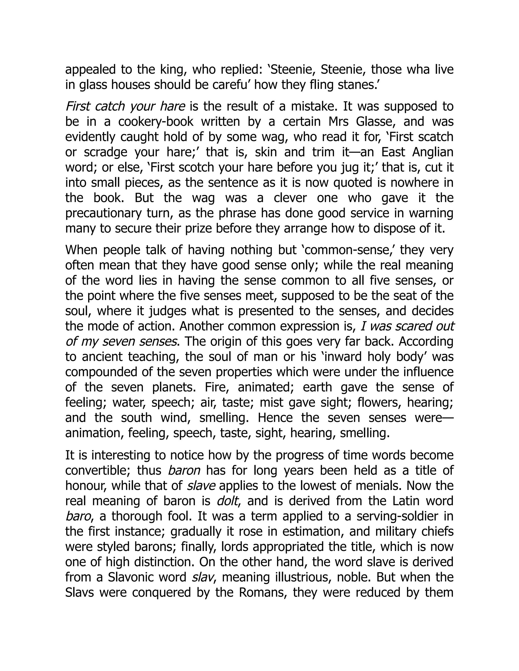 appealed to the king, who replied: ‘Steenie, Steenie, those wha live
in glass houses should be carefu’ how they fling stanes.’
First catch your hare is the result of a mistake. It was supposed to
be in a cookery-book written by a certain Mrs Glasse, and was
evidently caught hold of by some wag, who read it for, ‘First scatch
or scradge your hare;’ that is, skin and trim it—an East Anglian
word; or else, ‘First scotch your hare before you jug it;’ that is, cut it
into small pieces, as the sentence as it is now quoted is nowhere in
the book. But the wag was a clever one who gave it the
precautionary turn, as the phrase has done good service in warning
many to secure their prize before they arrange how to dispose of it.
When people talk of having nothing but ‘common-sense,’ they very
often mean that they have good sense only; while the real meaning
of the word lies in having the sense common to all five senses, or
the point where the five senses meet, supposed to be the seat of the
soul, where it judges what is presented to the senses, and decides
the mode of action. Another common expression is, I was scared out
of my seven senses. The origin of this goes very far back. According
to ancient teaching, the soul of man or his ‘inward holy body’ was
compounded of the seven properties which were under the influence
of the seven planets. Fire, animated; earth gave the sense of
feeling; water, speech; air, taste; mist gave sight; flowers, hearing;
and the south wind, smelling. Hence the seven senses were—
animation, feeling, speech, taste, sight, hearing, smelling.
It is interesting to notice how by the progress of time words become
convertible; thus baron has for long years been held as a title of
honour, while that of slave applies to the lowest of menials. Now the
real meaning of baron is dolt, and is derived from the Latin word
baro, a thorough fool. It was a term applied to a serving-soldier in
the first instance; gradually it rose in estimation, and military chiefs
were styled barons; finally, lords appropriated the title, which is now
one of high distinction. On the other hand, the word slave is derived
from a Slavonic word slav, meaning illustrious, noble. But when the
Slavs were conquered by the Romans, they were reduced by them
 