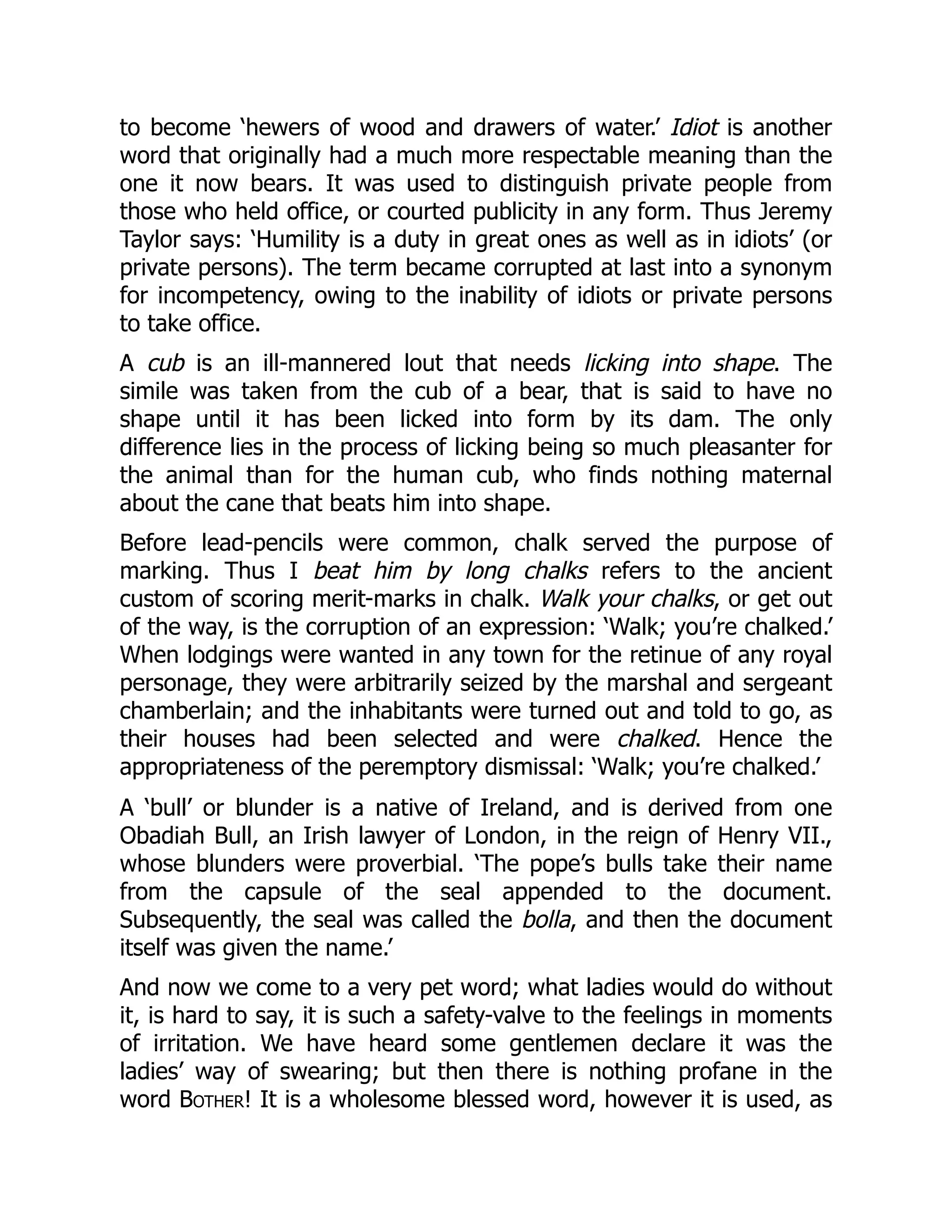 to become ‘hewers of wood and drawers of water.’ Idiot is another
word that originally had a much more respectable meaning than the
one it now bears. It was used to distinguish private people from
those who held office, or courted publicity in any form. Thus Jeremy
Taylor says: ‘Humility is a duty in great ones as well as in idiots’ (or
private persons). The term became corrupted at last into a synonym
for incompetency, owing to the inability of idiots or private persons
to take office.
A cub is an ill-mannered lout that needs licking into shape. The
simile was taken from the cub of a bear, that is said to have no
shape until it has been licked into form by its dam. The only
difference lies in the process of licking being so much pleasanter for
the animal than for the human cub, who finds nothing maternal
about the cane that beats him into shape.
Before lead-pencils were common, chalk served the purpose of
marking. Thus I beat him by long chalks refers to the ancient
custom of scoring merit-marks in chalk. Walk your chalks, or get out
of the way, is the corruption of an expression: ‘Walk; you’re chalked.’
When lodgings were wanted in any town for the retinue of any royal
personage, they were arbitrarily seized by the marshal and sergeant
chamberlain; and the inhabitants were turned out and told to go, as
their houses had been selected and were chalked. Hence the
appropriateness of the peremptory dismissal: ‘Walk; you’re chalked.’
A ‘bull’ or blunder is a native of Ireland, and is derived from one
Obadiah Bull, an Irish lawyer of London, in the reign of Henry VII.,
whose blunders were proverbial. ‘The pope’s bulls take their name
from the capsule of the seal appended to the document.
Subsequently, the seal was called the bolla, and then the document
itself was given the name.’
And now we come to a very pet word; what ladies would do without
it, is hard to say, it is such a safety-valve to the feelings in moments
of irritation. We have heard some gentlemen declare it was the
ladies’ way of swearing; but then there is nothing profane in the
word Bother! It is a wholesome blessed word, however it is used, as
 