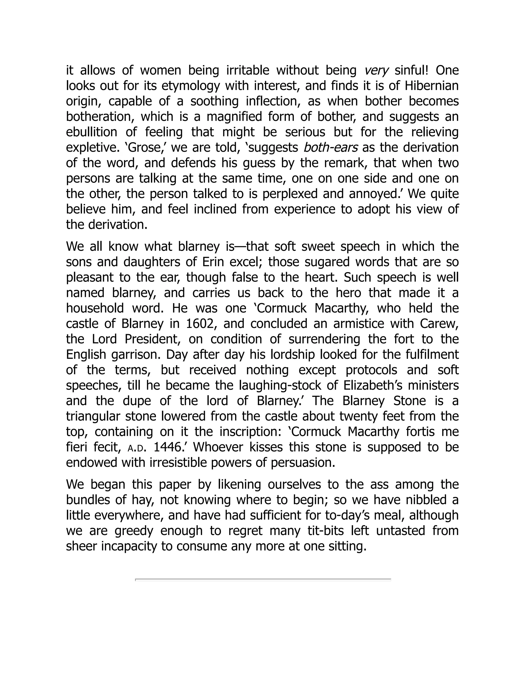 it allows of women being irritable without being very sinful! One
looks out for its etymology with interest, and finds it is of Hibernian
origin, capable of a soothing inflection, as when bother becomes
botheration, which is a magnified form of bother, and suggests an
ebullition of feeling that might be serious but for the relieving
expletive. ‘Grose,’ we are told, ‘suggests both-ears as the derivation
of the word, and defends his guess by the remark, that when two
persons are talking at the same time, one on one side and one on
the other, the person talked to is perplexed and annoyed.’ We quite
believe him, and feel inclined from experience to adopt his view of
the derivation.
We all know what blarney is—that soft sweet speech in which the
sons and daughters of Erin excel; those sugared words that are so
pleasant to the ear, though false to the heart. Such speech is well
named blarney, and carries us back to the hero that made it a
household word. He was one ‘Cormuck Macarthy, who held the
castle of Blarney in 1602, and concluded an armistice with Carew,
the Lord President, on condition of surrendering the fort to the
English garrison. Day after day his lordship looked for the fulfilment
of the terms, but received nothing except protocols and soft
speeches, till he became the laughing-stock of Elizabeth’s ministers
and the dupe of the lord of Blarney.’ The Blarney Stone is a
triangular stone lowered from the castle about twenty feet from the
top, containing on it the inscription: ‘Cormuck Macarthy fortis me
fieri fecit, a.d. 1446.’ Whoever kisses this stone is supposed to be
endowed with irresistible powers of persuasion.
We began this paper by likening ourselves to the ass among the
bundles of hay, not knowing where to begin; so we have nibbled a
little everywhere, and have had sufficient for to-day’s meal, although
we are greedy enough to regret many tit-bits left untasted from
sheer incapacity to consume any more at one sitting.
 