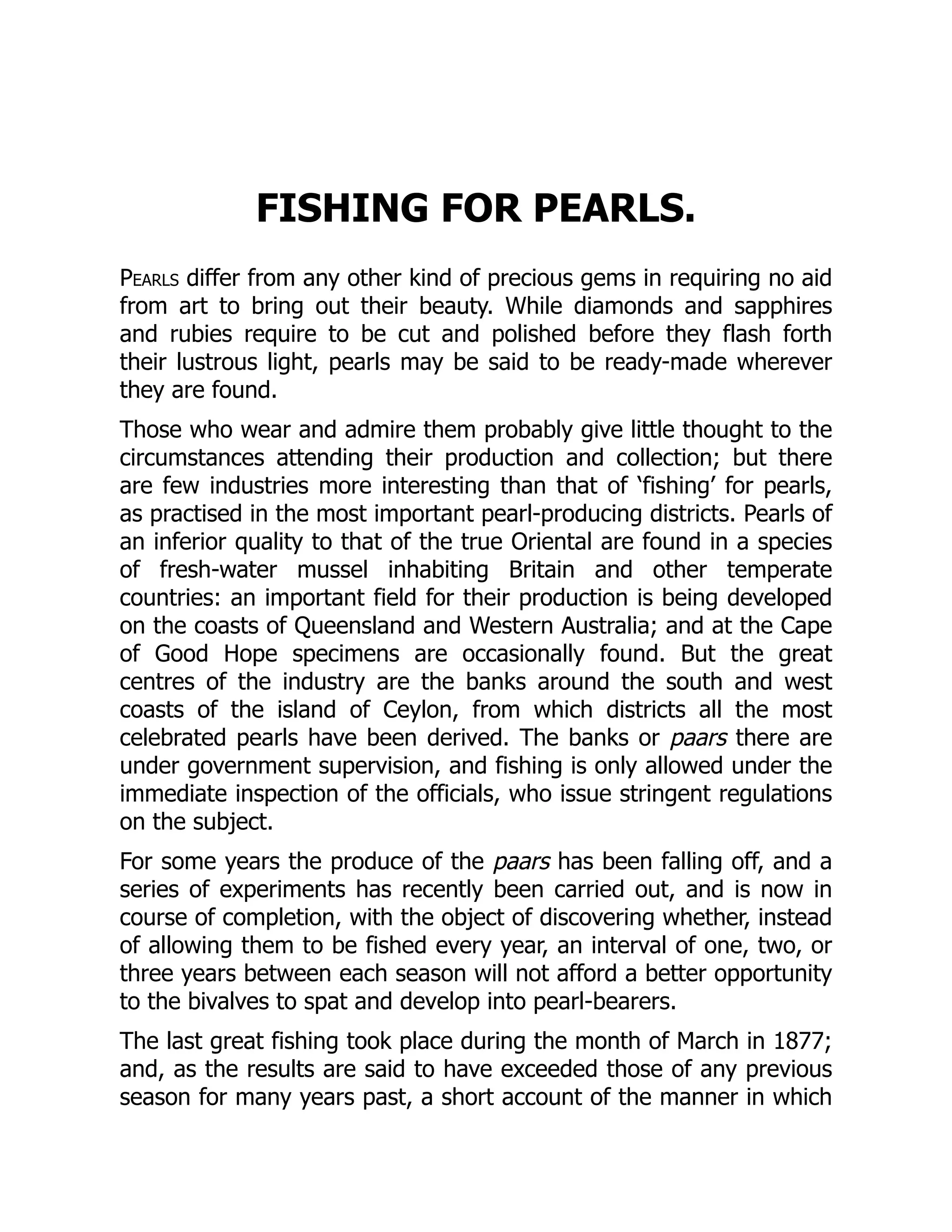 FISHING FOR PEARLS.
Pearls differ from any other kind of precious gems in requiring no aid
from art to bring out their beauty. While diamonds and sapphires
and rubies require to be cut and polished before they flash forth
their lustrous light, pearls may be said to be ready-made wherever
they are found.
Those who wear and admire them probably give little thought to the
circumstances attending their production and collection; but there
are few industries more interesting than that of ‘fishing’ for pearls,
as practised in the most important pearl-producing districts. Pearls of
an inferior quality to that of the true Oriental are found in a species
of fresh-water mussel inhabiting Britain and other temperate
countries: an important field for their production is being developed
on the coasts of Queensland and Western Australia; and at the Cape
of Good Hope specimens are occasionally found. But the great
centres of the industry are the banks around the south and west
coasts of the island of Ceylon, from which districts all the most
celebrated pearls have been derived. The banks or paars there are
under government supervision, and fishing is only allowed under the
immediate inspection of the officials, who issue stringent regulations
on the subject.
For some years the produce of the paars has been falling off, and a
series of experiments has recently been carried out, and is now in
course of completion, with the object of discovering whether, instead
of allowing them to be fished every year, an interval of one, two, or
three years between each season will not afford a better opportunity
to the bivalves to spat and develop into pearl-bearers.
The last great fishing took place during the month of March in 1877;
and, as the results are said to have exceeded those of any previous
season for many years past, a short account of the manner in which
 