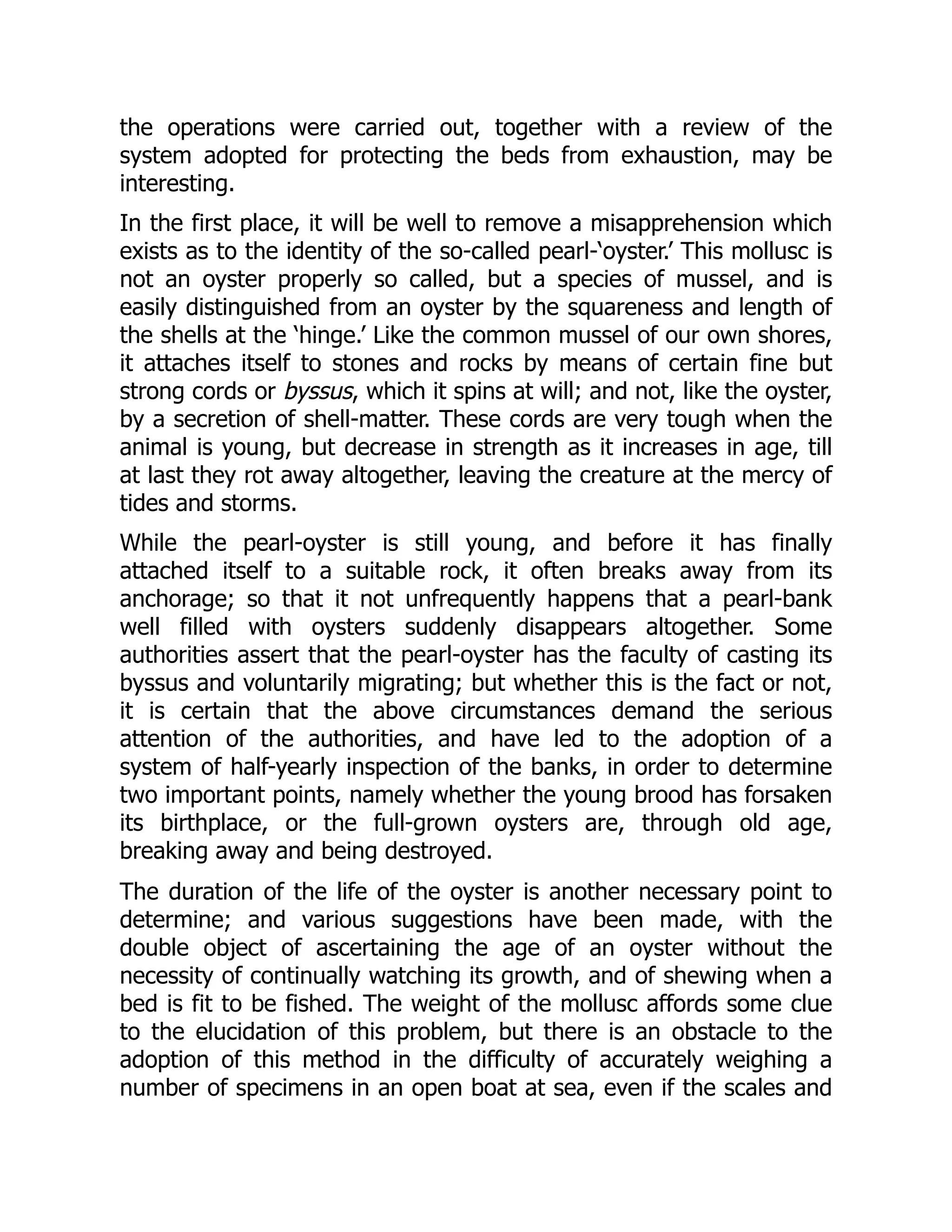 the operations were carried out, together with a review of the
system adopted for protecting the beds from exhaustion, may be
interesting.
In the first place, it will be well to remove a misapprehension which
exists as to the identity of the so-called pearl-‘oyster.’ This mollusc is
not an oyster properly so called, but a species of mussel, and is
easily distinguished from an oyster by the squareness and length of
the shells at the ‘hinge.’ Like the common mussel of our own shores,
it attaches itself to stones and rocks by means of certain fine but
strong cords or byssus, which it spins at will; and not, like the oyster,
by a secretion of shell-matter. These cords are very tough when the
animal is young, but decrease in strength as it increases in age, till
at last they rot away altogether, leaving the creature at the mercy of
tides and storms.
While the pearl-oyster is still young, and before it has finally
attached itself to a suitable rock, it often breaks away from its
anchorage; so that it not unfrequently happens that a pearl-bank
well filled with oysters suddenly disappears altogether. Some
authorities assert that the pearl-oyster has the faculty of casting its
byssus and voluntarily migrating; but whether this is the fact or not,
it is certain that the above circumstances demand the serious
attention of the authorities, and have led to the adoption of a
system of half-yearly inspection of the banks, in order to determine
two important points, namely whether the young brood has forsaken
its birthplace, or the full-grown oysters are, through old age,
breaking away and being destroyed.
The duration of the life of the oyster is another necessary point to
determine; and various suggestions have been made, with the
double object of ascertaining the age of an oyster without the
necessity of continually watching its growth, and of shewing when a
bed is fit to be fished. The weight of the mollusc affords some clue
to the elucidation of this problem, but there is an obstacle to the
adoption of this method in the difficulty of accurately weighing a
number of specimens in an open boat at sea, even if the scales and
 