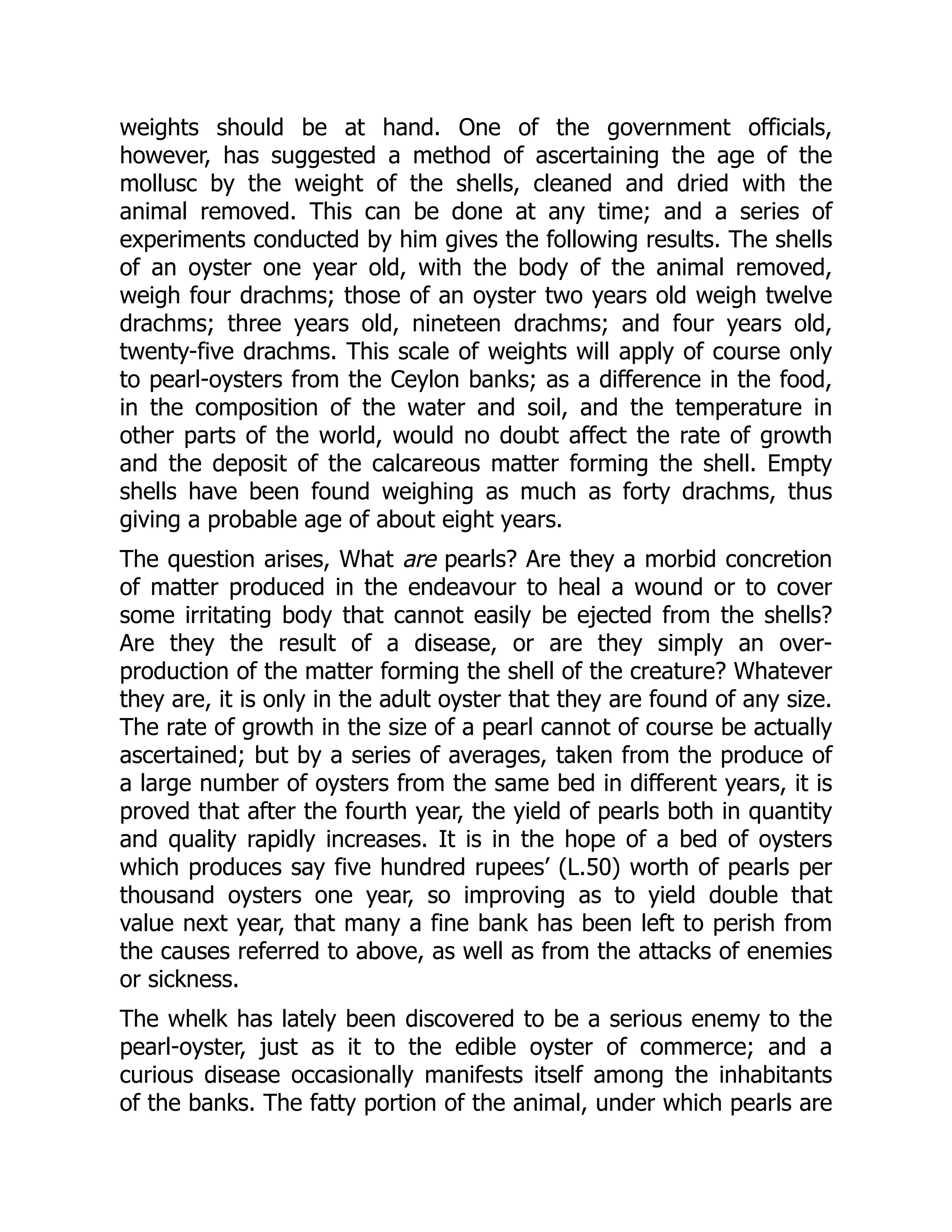 weights should be at hand. One of the government officials,
however, has suggested a method of ascertaining the age of the
mollusc by the weight of the shells, cleaned and dried with the
animal removed. This can be done at any time; and a series of
experiments conducted by him gives the following results. The shells
of an oyster one year old, with the body of the animal removed,
weigh four drachms; those of an oyster two years old weigh twelve
drachms; three years old, nineteen drachms; and four years old,
twenty-five drachms. This scale of weights will apply of course only
to pearl-oysters from the Ceylon banks; as a difference in the food,
in the composition of the water and soil, and the temperature in
other parts of the world, would no doubt affect the rate of growth
and the deposit of the calcareous matter forming the shell. Empty
shells have been found weighing as much as forty drachms, thus
giving a probable age of about eight years.
The question arises, What are pearls? Are they a morbid concretion
of matter produced in the endeavour to heal a wound or to cover
some irritating body that cannot easily be ejected from the shells?
Are they the result of a disease, or are they simply an over-
production of the matter forming the shell of the creature? Whatever
they are, it is only in the adult oyster that they are found of any size.
The rate of growth in the size of a pearl cannot of course be actually
ascertained; but by a series of averages, taken from the produce of
a large number of oysters from the same bed in different years, it is
proved that after the fourth year, the yield of pearls both in quantity
and quality rapidly increases. It is in the hope of a bed of oysters
which produces say five hundred rupees’ (L.50) worth of pearls per
thousand oysters one year, so improving as to yield double that
value next year, that many a fine bank has been left to perish from
the causes referred to above, as well as from the attacks of enemies
or sickness.
The whelk has lately been discovered to be a serious enemy to the
pearl-oyster, just as it to the edible oyster of commerce; and a
curious disease occasionally manifests itself among the inhabitants
of the banks. The fatty portion of the animal, under which pearls are
 