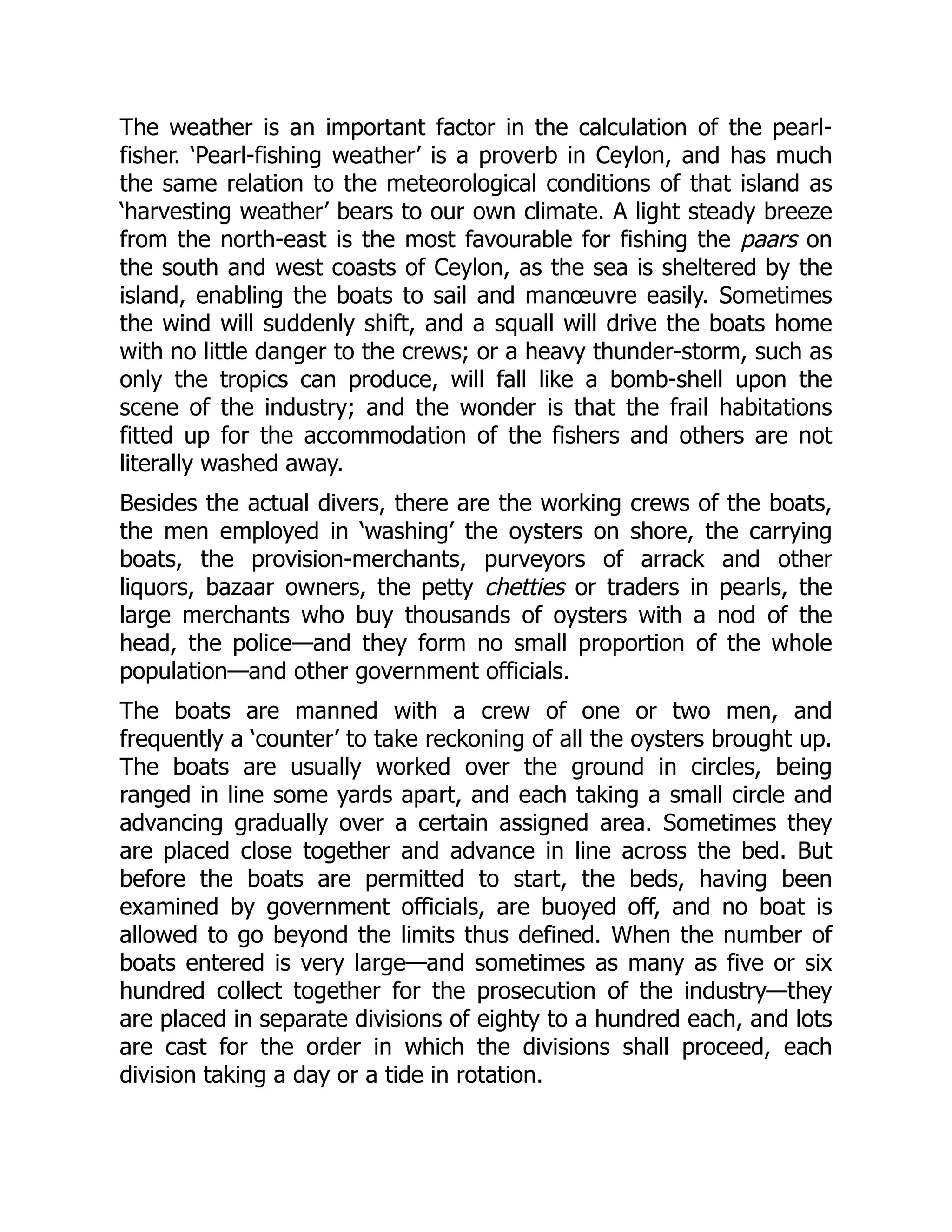 The weather is an important factor in the calculation of the pearl-
fisher. ‘Pearl-fishing weather’ is a proverb in Ceylon, and has much
the same relation to the meteorological conditions of that island as
‘harvesting weather’ bears to our own climate. A light steady breeze
from the north-east is the most favourable for fishing the paars on
the south and west coasts of Ceylon, as the sea is sheltered by the
island, enabling the boats to sail and manœuvre easily. Sometimes
the wind will suddenly shift, and a squall will drive the boats home
with no little danger to the crews; or a heavy thunder-storm, such as
only the tropics can produce, will fall like a bomb-shell upon the
scene of the industry; and the wonder is that the frail habitations
fitted up for the accommodation of the fishers and others are not
literally washed away.
Besides the actual divers, there are the working crews of the boats,
the men employed in ‘washing’ the oysters on shore, the carrying
boats, the provision-merchants, purveyors of arrack and other
liquors, bazaar owners, the petty chetties or traders in pearls, the
large merchants who buy thousands of oysters with a nod of the
head, the police—and they form no small proportion of the whole
population—and other government officials.
The boats are manned with a crew of one or two men, and
frequently a ‘counter’ to take reckoning of all the oysters brought up.
The boats are usually worked over the ground in circles, being
ranged in line some yards apart, and each taking a small circle and
advancing gradually over a certain assigned area. Sometimes they
are placed close together and advance in line across the bed. But
before the boats are permitted to start, the beds, having been
examined by government officials, are buoyed off, and no boat is
allowed to go beyond the limits thus defined. When the number of
boats entered is very large—and sometimes as many as five or six
hundred collect together for the prosecution of the industry—they
are placed in separate divisions of eighty to a hundred each, and lots
are cast for the order in which the divisions shall proceed, each
division taking a day or a tide in rotation.
 
