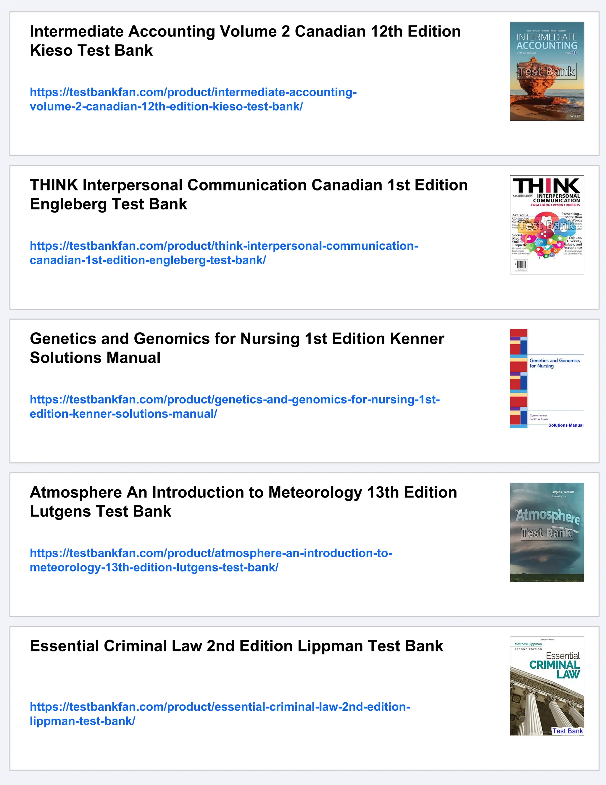 Intermediate Accounting Volume 2 Canadian 12th Edition
Kieso Test Bank
https://testbankfan.com/product/intermediate-accounting-
volume-2-canadian-12th-edition-kieso-test-bank/
THINK Interpersonal Communication Canadian 1st Edition
Engleberg Test Bank
https://testbankfan.com/product/think-interpersonal-communication-
canadian-1st-edition-engleberg-test-bank/
Genetics and Genomics for Nursing 1st Edition Kenner
Solutions Manual
https://testbankfan.com/product/genetics-and-genomics-for-nursing-1st-
edition-kenner-solutions-manual/
Atmosphere An Introduction to Meteorology 13th Edition
Lutgens Test Bank
https://testbankfan.com/product/atmosphere-an-introduction-to-
meteorology-13th-edition-lutgens-test-bank/
Essential Criminal Law 2nd Edition Lippman Test Bank
https://testbankfan.com/product/essential-criminal-law-2nd-edition-
lippman-test-bank/
 
