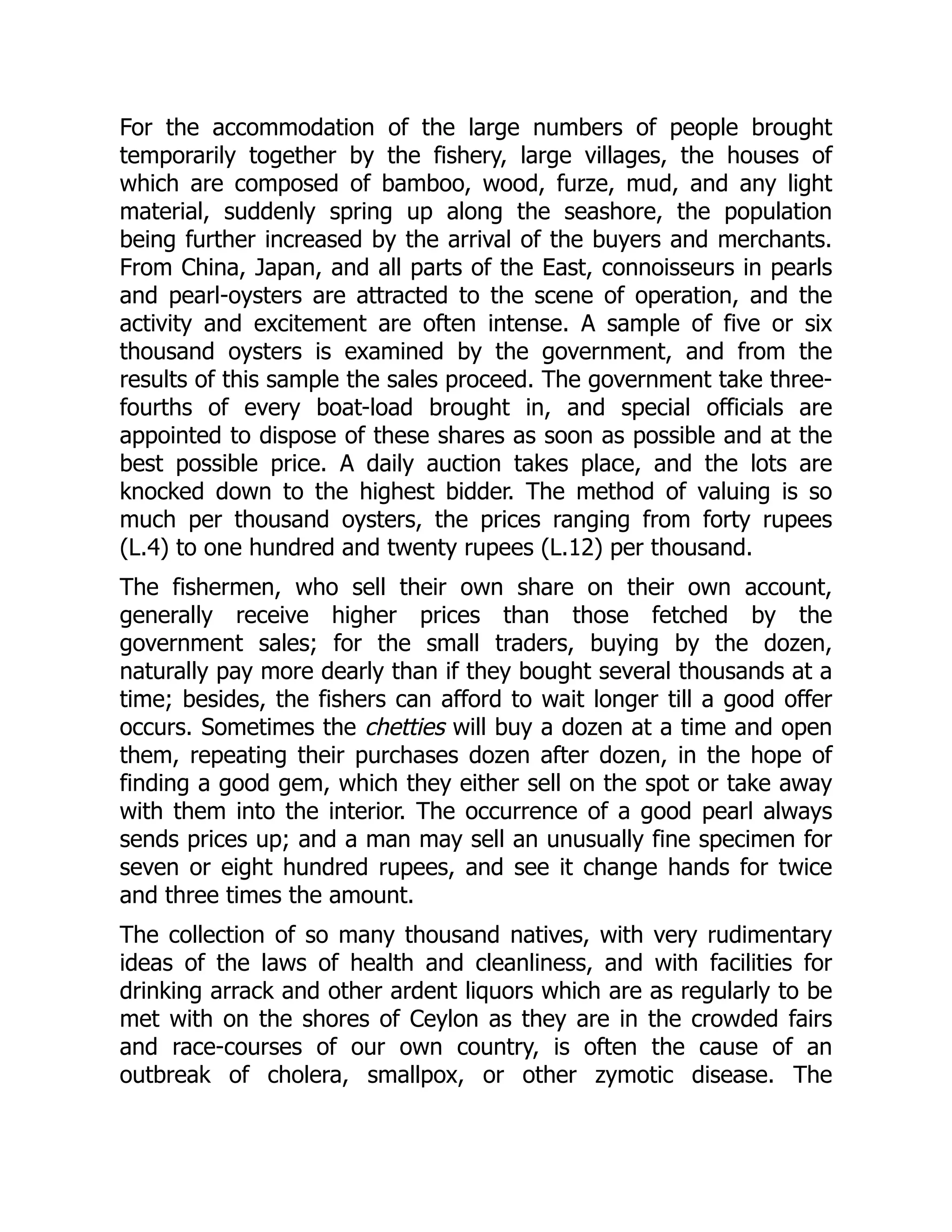 For the accommodation of the large numbers of people brought
temporarily together by the fishery, large villages, the houses of
which are composed of bamboo, wood, furze, mud, and any light
material, suddenly spring up along the seashore, the population
being further increased by the arrival of the buyers and merchants.
From China, Japan, and all parts of the East, connoisseurs in pearls
and pearl-oysters are attracted to the scene of operation, and the
activity and excitement are often intense. A sample of five or six
thousand oysters is examined by the government, and from the
results of this sample the sales proceed. The government take three-
fourths of every boat-load brought in, and special officials are
appointed to dispose of these shares as soon as possible and at the
best possible price. A daily auction takes place, and the lots are
knocked down to the highest bidder. The method of valuing is so
much per thousand oysters, the prices ranging from forty rupees
(L.4) to one hundred and twenty rupees (L.12) per thousand.
The fishermen, who sell their own share on their own account,
generally receive higher prices than those fetched by the
government sales; for the small traders, buying by the dozen,
naturally pay more dearly than if they bought several thousands at a
time; besides, the fishers can afford to wait longer till a good offer
occurs. Sometimes the chetties will buy a dozen at a time and open
them, repeating their purchases dozen after dozen, in the hope of
finding a good gem, which they either sell on the spot or take away
with them into the interior. The occurrence of a good pearl always
sends prices up; and a man may sell an unusually fine specimen for
seven or eight hundred rupees, and see it change hands for twice
and three times the amount.
The collection of so many thousand natives, with very rudimentary
ideas of the laws of health and cleanliness, and with facilities for
drinking arrack and other ardent liquors which are as regularly to be
met with on the shores of Ceylon as they are in the crowded fairs
and race-courses of our own country, is often the cause of an
outbreak of cholera, smallpox, or other zymotic disease. The
 