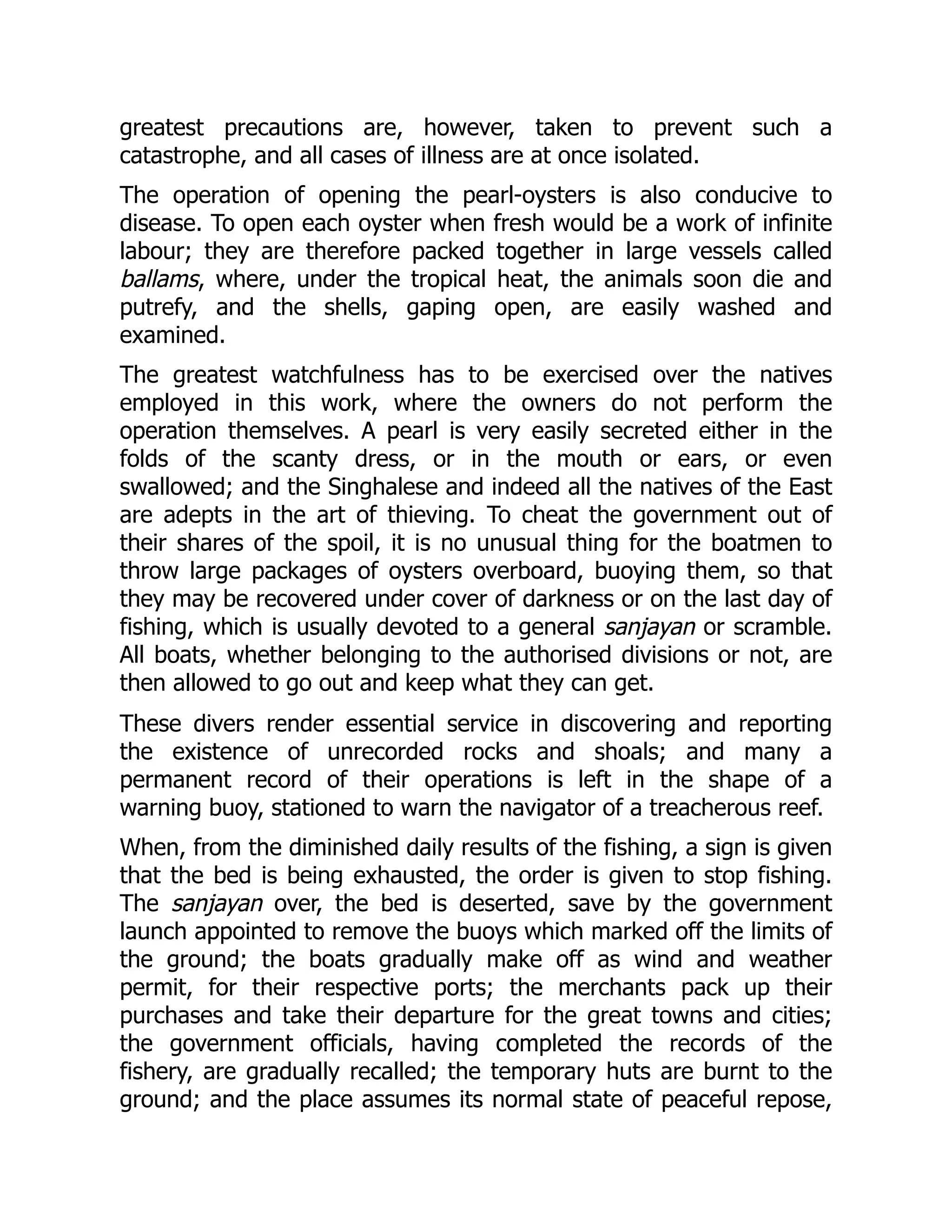 greatest precautions are, however, taken to prevent such a
catastrophe, and all cases of illness are at once isolated.
The operation of opening the pearl-oysters is also conducive to
disease. To open each oyster when fresh would be a work of infinite
labour; they are therefore packed together in large vessels called
ballams, where, under the tropical heat, the animals soon die and
putrefy, and the shells, gaping open, are easily washed and
examined.
The greatest watchfulness has to be exercised over the natives
employed in this work, where the owners do not perform the
operation themselves. A pearl is very easily secreted either in the
folds of the scanty dress, or in the mouth or ears, or even
swallowed; and the Singhalese and indeed all the natives of the East
are adepts in the art of thieving. To cheat the government out of
their shares of the spoil, it is no unusual thing for the boatmen to
throw large packages of oysters overboard, buoying them, so that
they may be recovered under cover of darkness or on the last day of
fishing, which is usually devoted to a general sanjayan or scramble.
All boats, whether belonging to the authorised divisions or not, are
then allowed to go out and keep what they can get.
These divers render essential service in discovering and reporting
the existence of unrecorded rocks and shoals; and many a
permanent record of their operations is left in the shape of a
warning buoy, stationed to warn the navigator of a treacherous reef.
When, from the diminished daily results of the fishing, a sign is given
that the bed is being exhausted, the order is given to stop fishing.
The sanjayan over, the bed is deserted, save by the government
launch appointed to remove the buoys which marked off the limits of
the ground; the boats gradually make off as wind and weather
permit, for their respective ports; the merchants pack up their
purchases and take their departure for the great towns and cities;
the government officials, having completed the records of the
fishery, are gradually recalled; the temporary huts are burnt to the
ground; and the place assumes its normal state of peaceful repose,
 