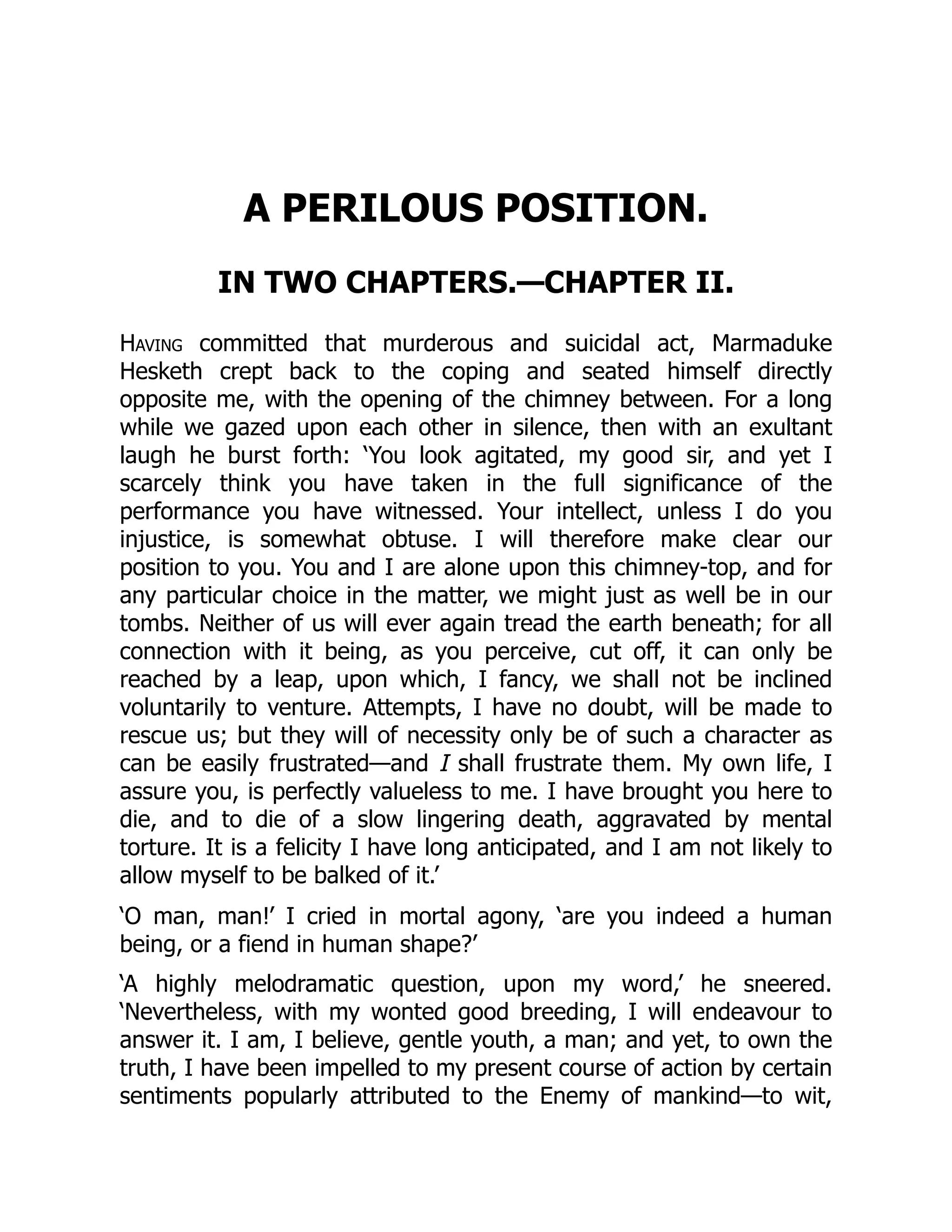 A PERILOUS POSITION.
IN TWO CHAPTERS.—CHAPTER II.
Having committed that murderous and suicidal act, Marmaduke
Hesketh crept back to the coping and seated himself directly
opposite me, with the opening of the chimney between. For a long
while we gazed upon each other in silence, then with an exultant
laugh he burst forth: ‘You look agitated, my good sir, and yet I
scarcely think you have taken in the full significance of the
performance you have witnessed. Your intellect, unless I do you
injustice, is somewhat obtuse. I will therefore make clear our
position to you. You and I are alone upon this chimney-top, and for
any particular choice in the matter, we might just as well be in our
tombs. Neither of us will ever again tread the earth beneath; for all
connection with it being, as you perceive, cut off, it can only be
reached by a leap, upon which, I fancy, we shall not be inclined
voluntarily to venture. Attempts, I have no doubt, will be made to
rescue us; but they will of necessity only be of such a character as
can be easily frustrated—and I shall frustrate them. My own life, I
assure you, is perfectly valueless to me. I have brought you here to
die, and to die of a slow lingering death, aggravated by mental
torture. It is a felicity I have long anticipated, and I am not likely to
allow myself to be balked of it.’
‘O man, man!’ I cried in mortal agony, ‘are you indeed a human
being, or a fiend in human shape?’
‘A highly melodramatic question, upon my word,’ he sneered.
‘Nevertheless, with my wonted good breeding, I will endeavour to
answer it. I am, I believe, gentle youth, a man; and yet, to own the
truth, I have been impelled to my present course of action by certain
sentiments popularly attributed to the Enemy of mankind—to wit,
 