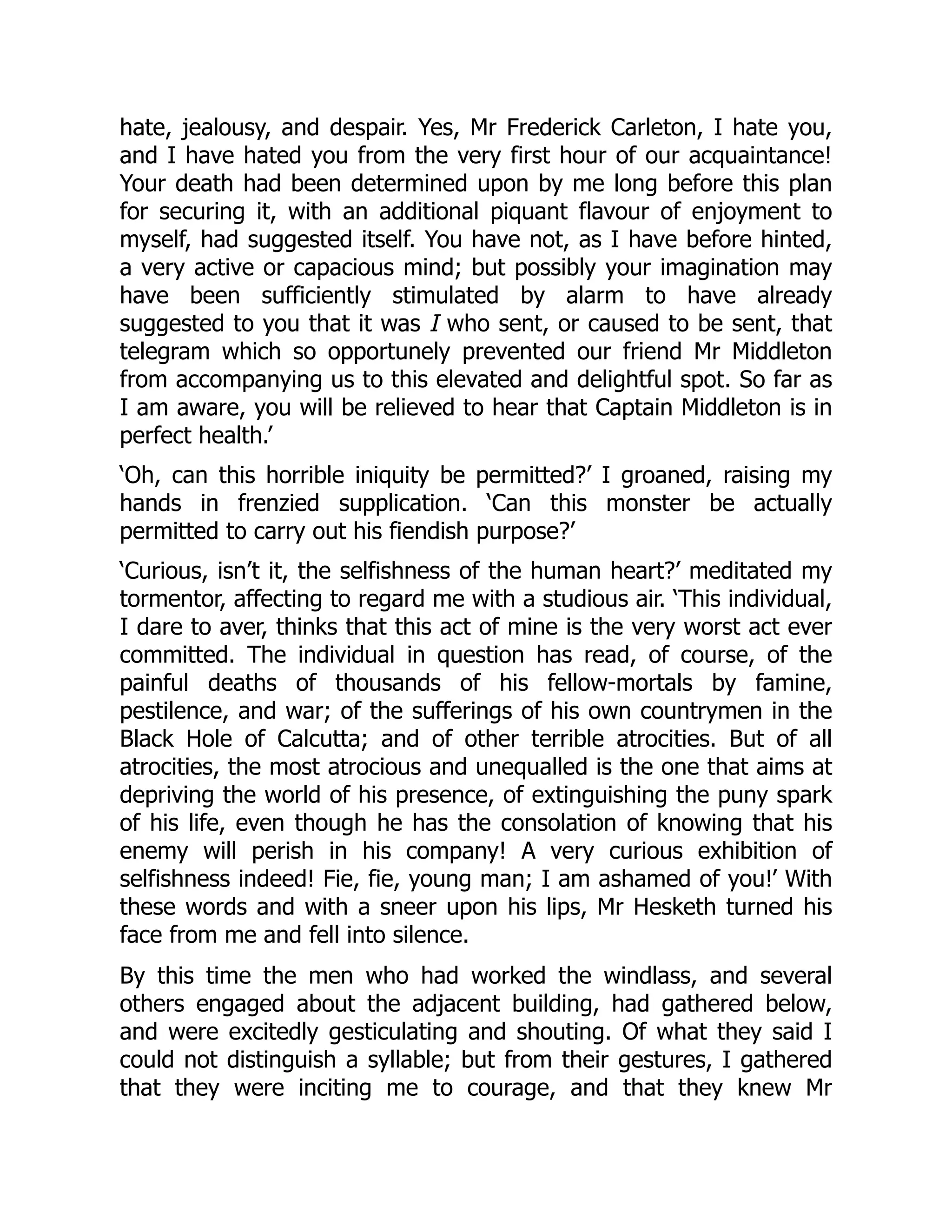 hate, jealousy, and despair. Yes, Mr Frederick Carleton, I hate you,
and I have hated you from the very first hour of our acquaintance!
Your death had been determined upon by me long before this plan
for securing it, with an additional piquant flavour of enjoyment to
myself, had suggested itself. You have not, as I have before hinted,
a very active or capacious mind; but possibly your imagination may
have been sufficiently stimulated by alarm to have already
suggested to you that it was I who sent, or caused to be sent, that
telegram which so opportunely prevented our friend Mr Middleton
from accompanying us to this elevated and delightful spot. So far as
I am aware, you will be relieved to hear that Captain Middleton is in
perfect health.’
‘Oh, can this horrible iniquity be permitted?’ I groaned, raising my
hands in frenzied supplication. ‘Can this monster be actually
permitted to carry out his fiendish purpose?’
‘Curious, isn’t it, the selfishness of the human heart?’ meditated my
tormentor, affecting to regard me with a studious air. ‘This individual,
I dare to aver, thinks that this act of mine is the very worst act ever
committed. The individual in question has read, of course, of the
painful deaths of thousands of his fellow-mortals by famine,
pestilence, and war; of the sufferings of his own countrymen in the
Black Hole of Calcutta; and of other terrible atrocities. But of all
atrocities, the most atrocious and unequalled is the one that aims at
depriving the world of his presence, of extinguishing the puny spark
of his life, even though he has the consolation of knowing that his
enemy will perish in his company! A very curious exhibition of
selfishness indeed! Fie, fie, young man; I am ashamed of you!’ With
these words and with a sneer upon his lips, Mr Hesketh turned his
face from me and fell into silence.
By this time the men who had worked the windlass, and several
others engaged about the adjacent building, had gathered below,
and were excitedly gesticulating and shouting. Of what they said I
could not distinguish a syllable; but from their gestures, I gathered
that they were inciting me to courage, and that they knew Mr
 