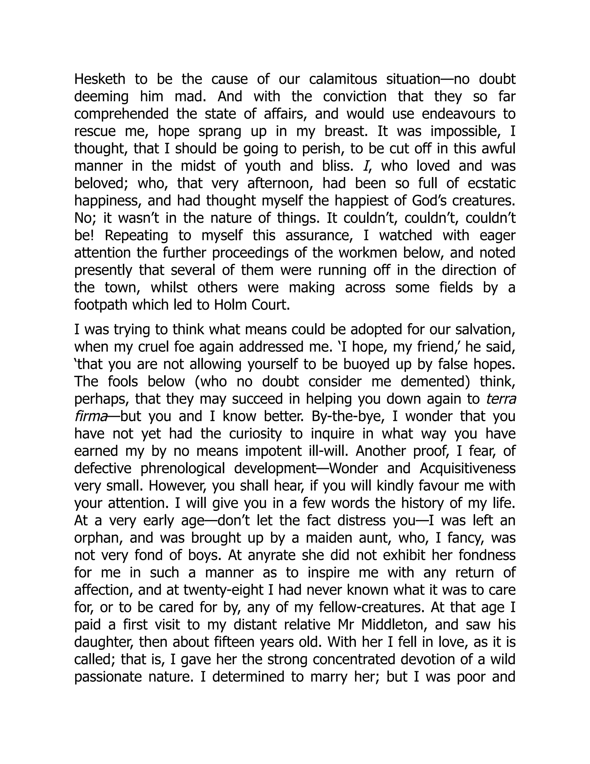 Hesketh to be the cause of our calamitous situation—no doubt
deeming him mad. And with the conviction that they so far
comprehended the state of affairs, and would use endeavours to
rescue me, hope sprang up in my breast. It was impossible, I
thought, that I should be going to perish, to be cut off in this awful
manner in the midst of youth and bliss. I, who loved and was
beloved; who, that very afternoon, had been so full of ecstatic
happiness, and had thought myself the happiest of God’s creatures.
No; it wasn’t in the nature of things. It couldn’t, couldn’t, couldn’t
be! Repeating to myself this assurance, I watched with eager
attention the further proceedings of the workmen below, and noted
presently that several of them were running off in the direction of
the town, whilst others were making across some fields by a
footpath which led to Holm Court.
I was trying to think what means could be adopted for our salvation,
when my cruel foe again addressed me. ‘I hope, my friend,’ he said,
‘that you are not allowing yourself to be buoyed up by false hopes.
The fools below (who no doubt consider me demented) think,
perhaps, that they may succeed in helping you down again to terra
firma—but you and I know better. By-the-bye, I wonder that you
have not yet had the curiosity to inquire in what way you have
earned my by no means impotent ill-will. Another proof, I fear, of
defective phrenological development—Wonder and Acquisitiveness
very small. However, you shall hear, if you will kindly favour me with
your attention. I will give you in a few words the history of my life.
At a very early age—don’t let the fact distress you—I was left an
orphan, and was brought up by a maiden aunt, who, I fancy, was
not very fond of boys. At anyrate she did not exhibit her fondness
for me in such a manner as to inspire me with any return of
affection, and at twenty-eight I had never known what it was to care
for, or to be cared for by, any of my fellow-creatures. At that age I
paid a first visit to my distant relative Mr Middleton, and saw his
daughter, then about fifteen years old. With her I fell in love, as it is
called; that is, I gave her the strong concentrated devotion of a wild
passionate nature. I determined to marry her; but I was poor and
 