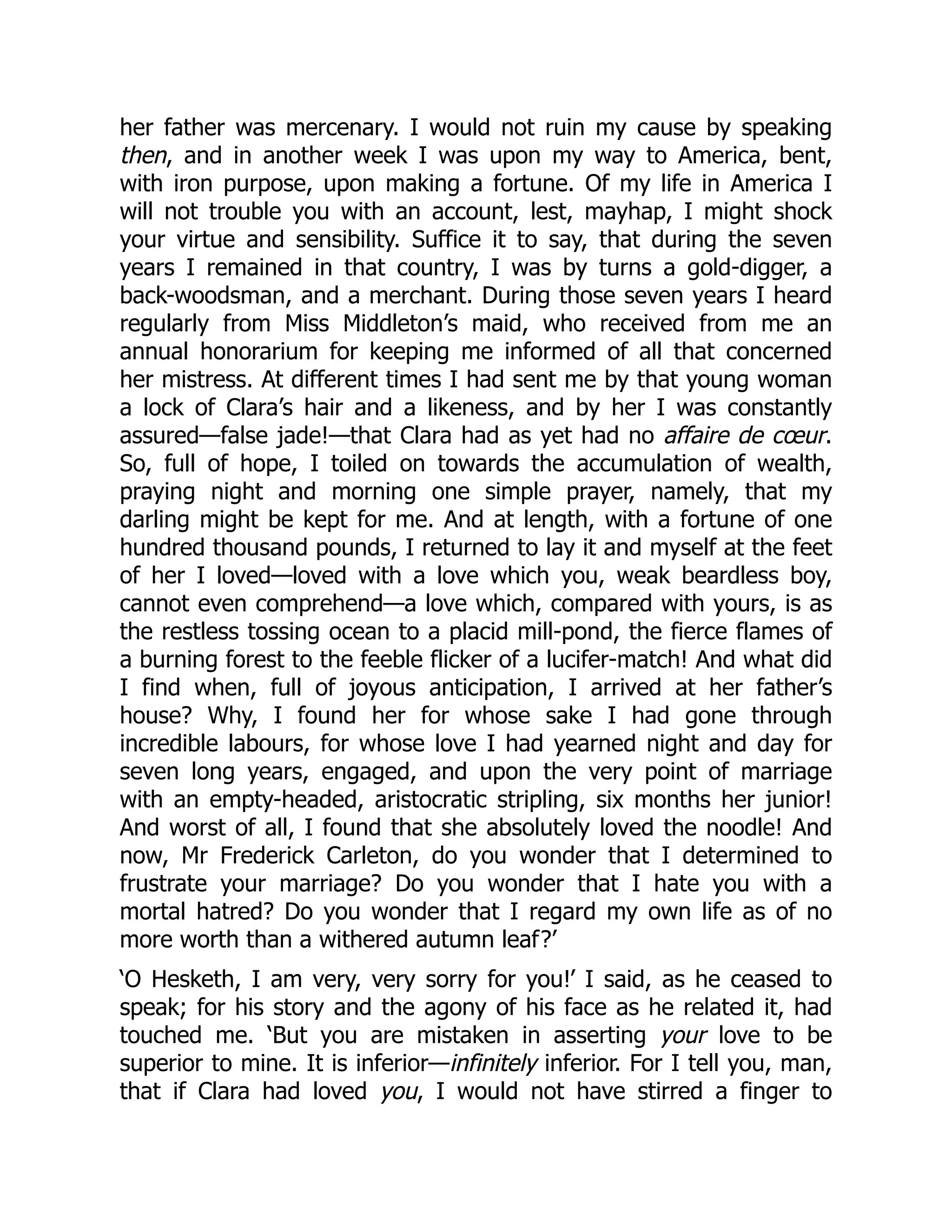 her father was mercenary. I would not ruin my cause by speaking
then, and in another week I was upon my way to America, bent,
with iron purpose, upon making a fortune. Of my life in America I
will not trouble you with an account, lest, mayhap, I might shock
your virtue and sensibility. Suffice it to say, that during the seven
years I remained in that country, I was by turns a gold-digger, a
back-woodsman, and a merchant. During those seven years I heard
regularly from Miss Middleton’s maid, who received from me an
annual honorarium for keeping me informed of all that concerned
her mistress. At different times I had sent me by that young woman
a lock of Clara’s hair and a likeness, and by her I was constantly
assured—false jade!—that Clara had as yet had no affaire de cœur.
So, full of hope, I toiled on towards the accumulation of wealth,
praying night and morning one simple prayer, namely, that my
darling might be kept for me. And at length, with a fortune of one
hundred thousand pounds, I returned to lay it and myself at the feet
of her I loved—loved with a love which you, weak beardless boy,
cannot even comprehend—a love which, compared with yours, is as
the restless tossing ocean to a placid mill-pond, the fierce flames of
a burning forest to the feeble flicker of a lucifer-match! And what did
I find when, full of joyous anticipation, I arrived at her father’s
house? Why, I found her for whose sake I had gone through
incredible labours, for whose love I had yearned night and day for
seven long years, engaged, and upon the very point of marriage
with an empty-headed, aristocratic stripling, six months her junior!
And worst of all, I found that she absolutely loved the noodle! And
now, Mr Frederick Carleton, do you wonder that I determined to
frustrate your marriage? Do you wonder that I hate you with a
mortal hatred? Do you wonder that I regard my own life as of no
more worth than a withered autumn leaf?’
‘O Hesketh, I am very, very sorry for you!’ I said, as he ceased to
speak; for his story and the agony of his face as he related it, had
touched me. ‘But you are mistaken in asserting your love to be
superior to mine. It is inferior—infinitely inferior. For I tell you, man,
that if Clara had loved you, I would not have stirred a finger to
 