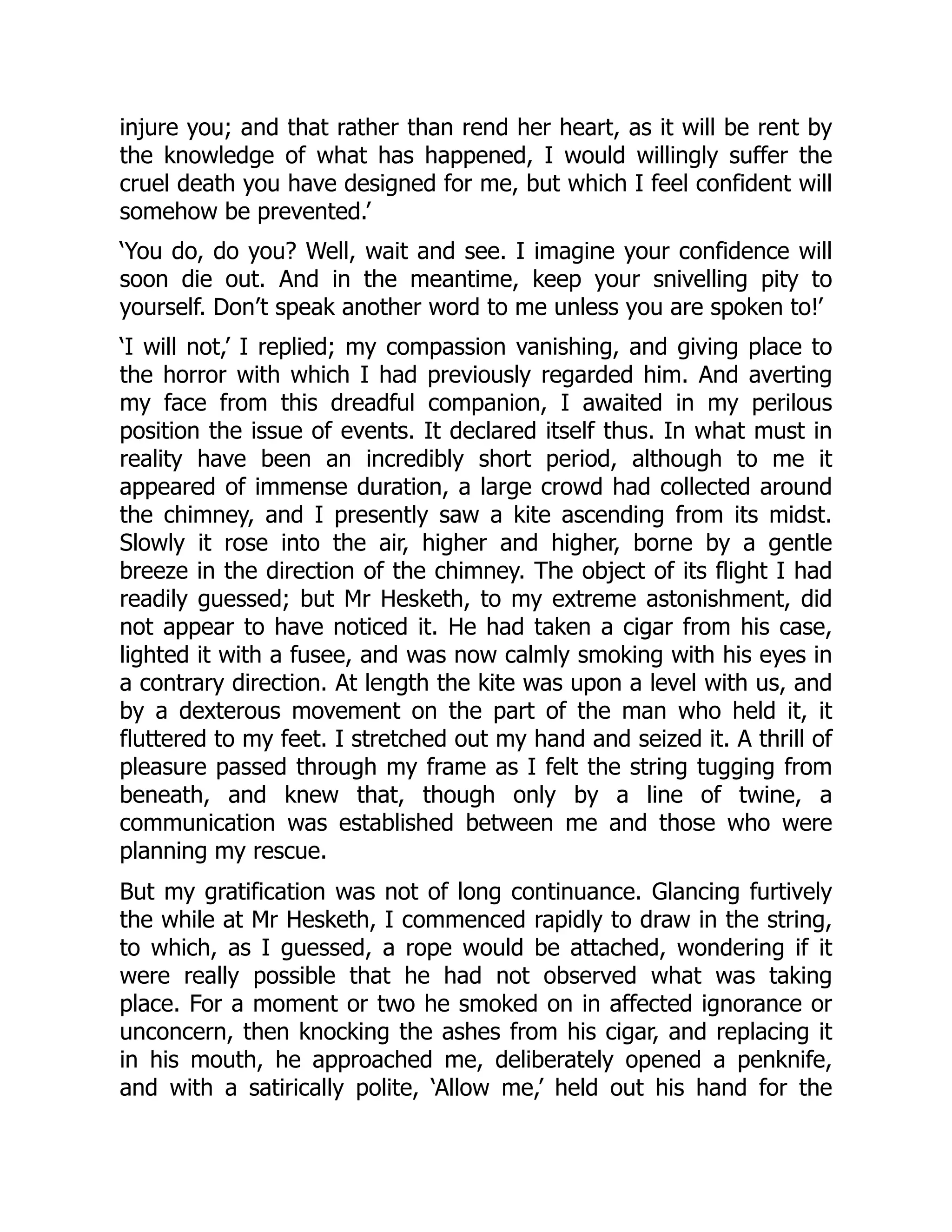 injure you; and that rather than rend her heart, as it will be rent by
the knowledge of what has happened, I would willingly suffer the
cruel death you have designed for me, but which I feel confident will
somehow be prevented.’
‘You do, do you? Well, wait and see. I imagine your confidence will
soon die out. And in the meantime, keep your snivelling pity to
yourself. Don’t speak another word to me unless you are spoken to!’
‘I will not,’ I replied; my compassion vanishing, and giving place to
the horror with which I had previously regarded him. And averting
my face from this dreadful companion, I awaited in my perilous
position the issue of events. It declared itself thus. In what must in
reality have been an incredibly short period, although to me it
appeared of immense duration, a large crowd had collected around
the chimney, and I presently saw a kite ascending from its midst.
Slowly it rose into the air, higher and higher, borne by a gentle
breeze in the direction of the chimney. The object of its flight I had
readily guessed; but Mr Hesketh, to my extreme astonishment, did
not appear to have noticed it. He had taken a cigar from his case,
lighted it with a fusee, and was now calmly smoking with his eyes in
a contrary direction. At length the kite was upon a level with us, and
by a dexterous movement on the part of the man who held it, it
fluttered to my feet. I stretched out my hand and seized it. A thrill of
pleasure passed through my frame as I felt the string tugging from
beneath, and knew that, though only by a line of twine, a
communication was established between me and those who were
planning my rescue.
But my gratification was not of long continuance. Glancing furtively
the while at Mr Hesketh, I commenced rapidly to draw in the string,
to which, as I guessed, a rope would be attached, wondering if it
were really possible that he had not observed what was taking
place. For a moment or two he smoked on in affected ignorance or
unconcern, then knocking the ashes from his cigar, and replacing it
in his mouth, he approached me, deliberately opened a penknife,
and with a satirically polite, ‘Allow me,’ held out his hand for the
 