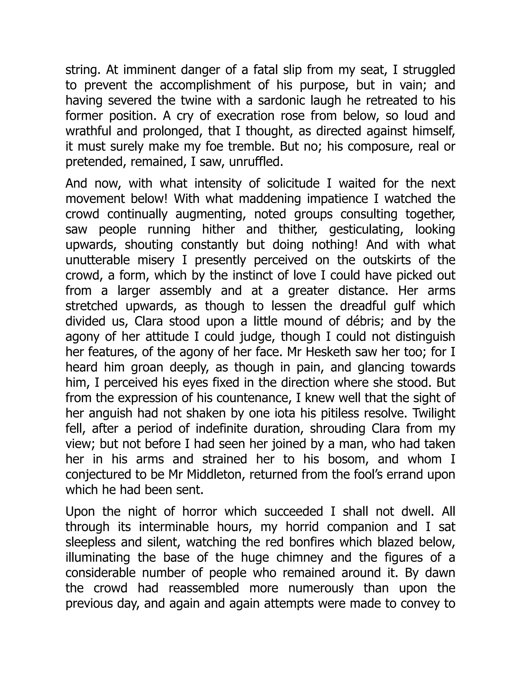 string. At imminent danger of a fatal slip from my seat, I struggled
to prevent the accomplishment of his purpose, but in vain; and
having severed the twine with a sardonic laugh he retreated to his
former position. A cry of execration rose from below, so loud and
wrathful and prolonged, that I thought, as directed against himself,
it must surely make my foe tremble. But no; his composure, real or
pretended, remained, I saw, unruffled.
And now, with what intensity of solicitude I waited for the next
movement below! With what maddening impatience I watched the
crowd continually augmenting, noted groups consulting together,
saw people running hither and thither, gesticulating, looking
upwards, shouting constantly but doing nothing! And with what
unutterable misery I presently perceived on the outskirts of the
crowd, a form, which by the instinct of love I could have picked out
from a larger assembly and at a greater distance. Her arms
stretched upwards, as though to lessen the dreadful gulf which
divided us, Clara stood upon a little mound of débris; and by the
agony of her attitude I could judge, though I could not distinguish
her features, of the agony of her face. Mr Hesketh saw her too; for I
heard him groan deeply, as though in pain, and glancing towards
him, I perceived his eyes fixed in the direction where she stood. But
from the expression of his countenance, I knew well that the sight of
her anguish had not shaken by one iota his pitiless resolve. Twilight
fell, after a period of indefinite duration, shrouding Clara from my
view; but not before I had seen her joined by a man, who had taken
her in his arms and strained her to his bosom, and whom I
conjectured to be Mr Middleton, returned from the fool’s errand upon
which he had been sent.
Upon the night of horror which succeeded I shall not dwell. All
through its interminable hours, my horrid companion and I sat
sleepless and silent, watching the red bonfires which blazed below,
illuminating the base of the huge chimney and the figures of a
considerable number of people who remained around it. By dawn
the crowd had reassembled more numerously than upon the
previous day, and again and again attempts were made to convey to
 