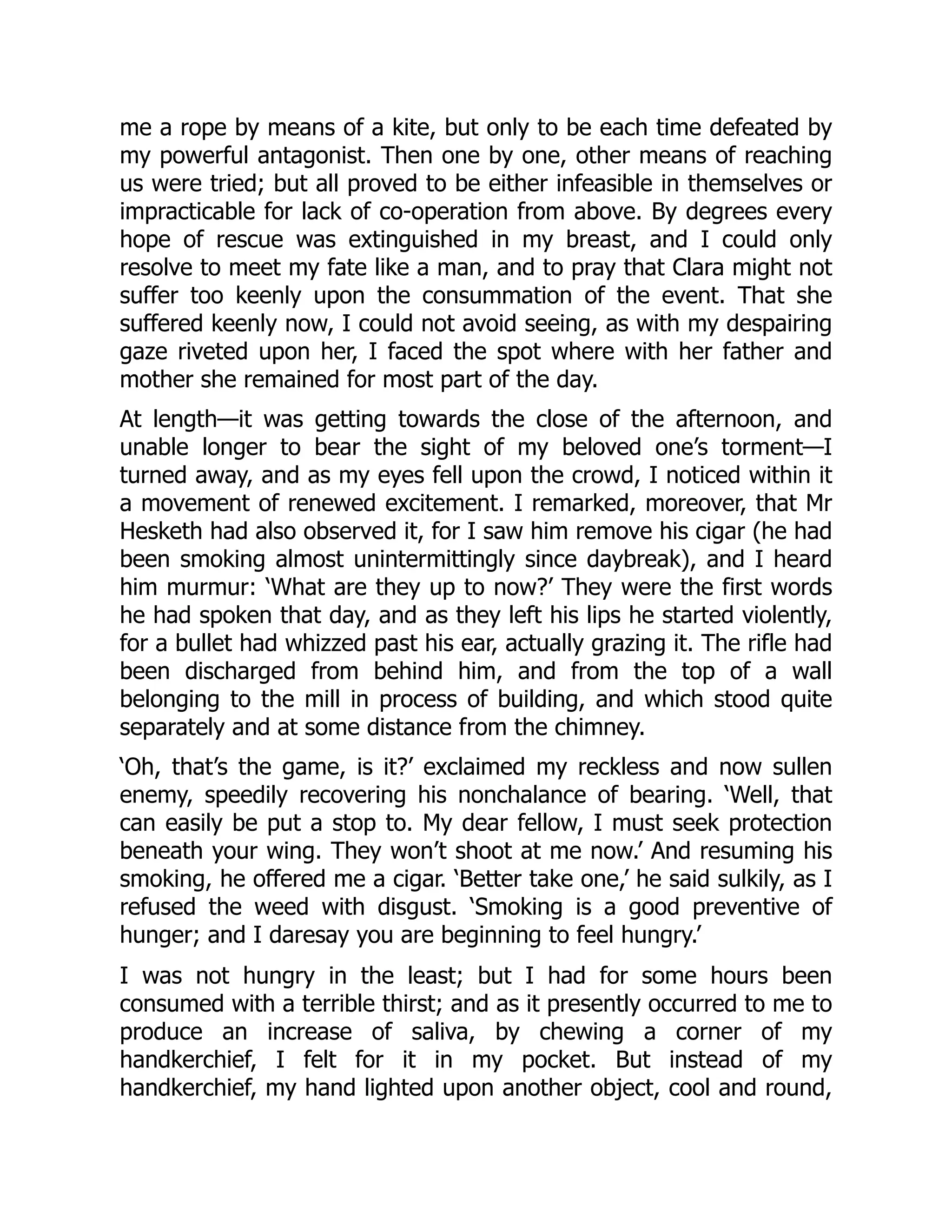 me a rope by means of a kite, but only to be each time defeated by
my powerful antagonist. Then one by one, other means of reaching
us were tried; but all proved to be either infeasible in themselves or
impracticable for lack of co-operation from above. By degrees every
hope of rescue was extinguished in my breast, and I could only
resolve to meet my fate like a man, and to pray that Clara might not
suffer too keenly upon the consummation of the event. That she
suffered keenly now, I could not avoid seeing, as with my despairing
gaze riveted upon her, I faced the spot where with her father and
mother she remained for most part of the day.
At length—it was getting towards the close of the afternoon, and
unable longer to bear the sight of my beloved one’s torment—I
turned away, and as my eyes fell upon the crowd, I noticed within it
a movement of renewed excitement. I remarked, moreover, that Mr
Hesketh had also observed it, for I saw him remove his cigar (he had
been smoking almost unintermittingly since daybreak), and I heard
him murmur: ‘What are they up to now?’ They were the first words
he had spoken that day, and as they left his lips he started violently,
for a bullet had whizzed past his ear, actually grazing it. The rifle had
been discharged from behind him, and from the top of a wall
belonging to the mill in process of building, and which stood quite
separately and at some distance from the chimney.
‘Oh, that’s the game, is it?’ exclaimed my reckless and now sullen
enemy, speedily recovering his nonchalance of bearing. ‘Well, that
can easily be put a stop to. My dear fellow, I must seek protection
beneath your wing. They won’t shoot at me now.’ And resuming his
smoking, he offered me a cigar. ‘Better take one,’ he said sulkily, as I
refused the weed with disgust. ‘Smoking is a good preventive of
hunger; and I daresay you are beginning to feel hungry.’
I was not hungry in the least; but I had for some hours been
consumed with a terrible thirst; and as it presently occurred to me to
produce an increase of saliva, by chewing a corner of my
handkerchief, I felt for it in my pocket. But instead of my
handkerchief, my hand lighted upon another object, cool and round,
 